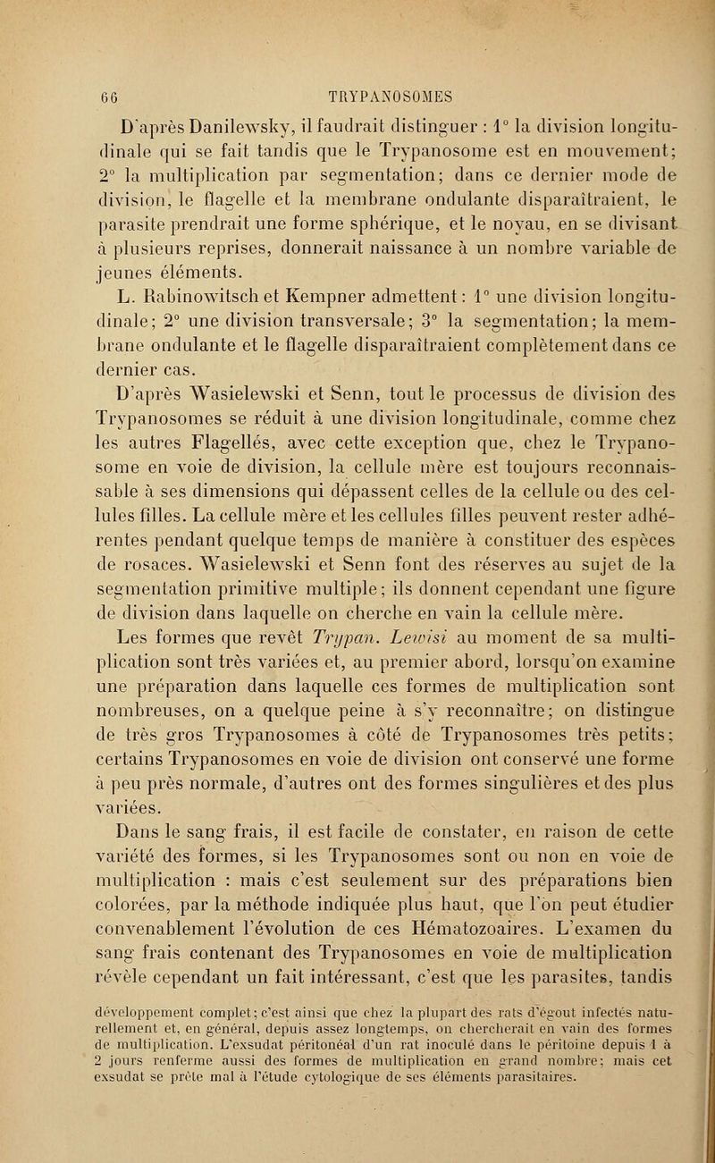 D'après Danilewsky, il faudrait distinguer : 1° la division longitu- dinale qui se fait tandis que le ïrypanosome est en mouvement; 2° la multiplication par segmentation; dans ce dernier mode de division, le flagelle et la membrane ondulante disparaîtraient, le parasite prendrait une forme sphérique, et le noyau, en se divisant à plusieurs reprises, donnerait naissance à un nombre variable de jeunes éléments. L. Rabinowitsch et Kempner admettent : 1° une division longitu- dinale; 2° une division transversale; 3° la segmentation; la mem- brane ondulante et le flagelle disparaîtraient complètement dans ce dernier cas. D'après Wasielewski et Senn, tout le processus de division des Trypanosomes se réduit à une division longitudinale, comme chez les autres Flagellés, avec cette exception que, chez le Trypano- some en voie de division, la cellule mère est toujours reconnais- sablé à ses dimensions qui dépassent celles de la cellule ou des cel- lules filles. La cellule mère et les cellules filles peuvent rester adhé- rentes pendant quelque temps de manière à constituer des espèces de rosaces. Wasielewski et Senn font des réserves au sujet de la segmentation primitive multiple; ils donnent cependant une figure de division dans laquelle on cherche en vain la cellule mère. Les formes que revêt Trypan. Leioisi au moment de sa multi- plication sont très variées et, au premier abord, lorsqu'on examine une préparation dans laquelle ces formes de multiplication sont nombreuses, on a quelque peine à s'y reconnaître; on distingue de très gros Trypanosomes à côté de Trypanosomes très petits; certains Trypanosomes en voie de division ont conservé une forme à peu près normale, d'autres ont des formes singulières et des plus variées. Dans le sang frais, il est facile de constater, en raison de cette variété des formes, si les Trypanosomes sont ou non en voie de multiplication : mais c'est seulement sur des préparations bien colorées, par la méthode indiquée plus haut, que l'on peut étudier convenablement l'évolution de ces Hématozoaires. L'examen du sang frais contenant des Trypanosomes en voie de multiplication révèle cependant un fait intéressant, c'est que les parasites, tandis développement complet; c'est ainsi que chez la plupart des rats d'égout infectés natu- rellement et, en général, depuis assez longtemps, on chercherait en vain des formes de multiplication. L'exsudat péritonéal d'un rat inoculé dans le péritoine depuis 1 à 2 jours renferme aussi des formes de multiplication en grand nombre; mais cet exsudât se prèle mal à l'étude cytologique de ses éléments parasitaires.