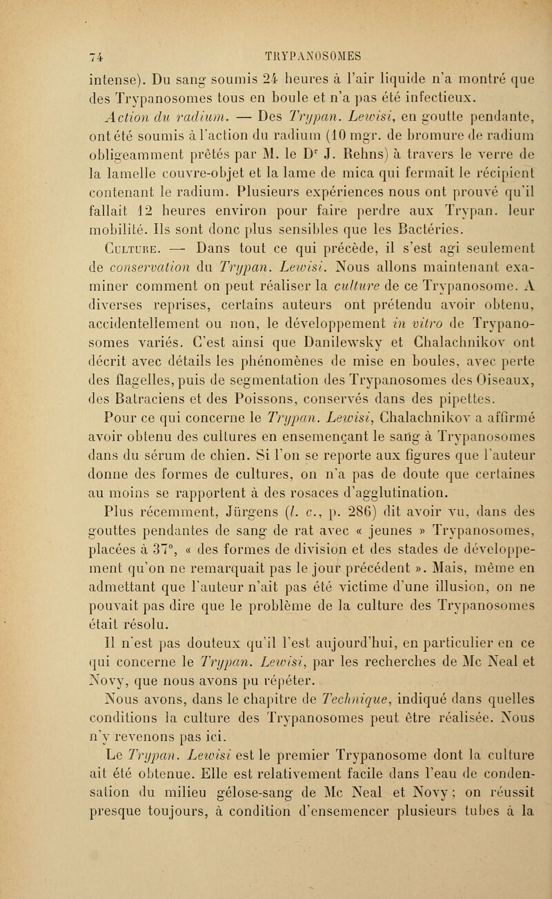 intense). Du sang soumis 24 heures à l'air liquide n'a montré que des ïrypanosomes tous en boule et n'a pas été infectieux. Action du radium. — Des Trypan. Lewisi, en goutte pendante, ont été soumis à l'action du radium (10 mgr. de bromure de radium obligeamment prêtés par M. le Dr J. Rehns) à travers le verre de la lamelle couvre-objet et la lame de mica qui fermait le récipient contenant le radium. Plusieurs expériences nous ont prouvé qu'il fallait 12 heures environ pour faire perdre aux Trypan. leur mobilité. Ils sont donc plus sensibles que les Bactéries. Culture. — Dans tout ce qui précède, il s'est agi seulement de conservation du Trypan. Lewisi. Nous allons maintenant exa- miner comment on peut réaliser la culture de ce Trypanosome. A diverses reprises, certains auteurs ont prétendu avoir obtenu, accidentellement ou non, le développement in vitro de Trypano- somes variés. C'est ainsi que Danilewsky et Chalachnikov ont décrit avec détails les phénomènes de mise en boules, avec perte des flagelles, puis de segmentation des Trypanosomes des Oiseaux, des Batraciens et des Poissons, conservés clans des pipettes. Pour ce qui concerne le Trypan. Lewisi, Chalachnikov a affirmé avoir obtenu des cultures en ensemençant le sang à Trypanosomes dans du sérum de chien. Si l'on se reporte aux figures que l'auteur donne des formes de cultures, on n'a pas de doute que certaines au moins se rapportent à des rosaces d'agglutination. Plus récemment, Jùrgens (/. c, p. 286) dit avoir vu, dans des gouttes pendantes de sang de rat avec « jeunes » Trypanosomes, placées à 37°, « des formes de division et des stades de développe- ment qu'on ne remarquait pas le jour précédent ». Mais, même en admettant que l'auteur n'ait pas été victime d'une illusion, on ne pouvait pas dire que le problème de la culture des Trypanosomes était résolu. Il n'est pas douteux qu'il l'est aujourd'hui, en particulier en ce qui concerne le Trypan. Leivisi, par les recherches de Me Neal et Novy, que nous avons pu répéter. Nous avons, dans le chapitre de Technique, indiqué dans quelles conditions la culture des Trypanosomes peut être réalisée. Nous n'y revenons pas ici. Le Trypan. Lewisi est le premier Trypanosome dont la culture ait été obtenue. Elle est relativement facile dans l'eau de conden- sation du milieu gélose-sang de Me Neal et Novy ; on réussit presque toujours, à condition d'ensemencer plusieurs tubes à la