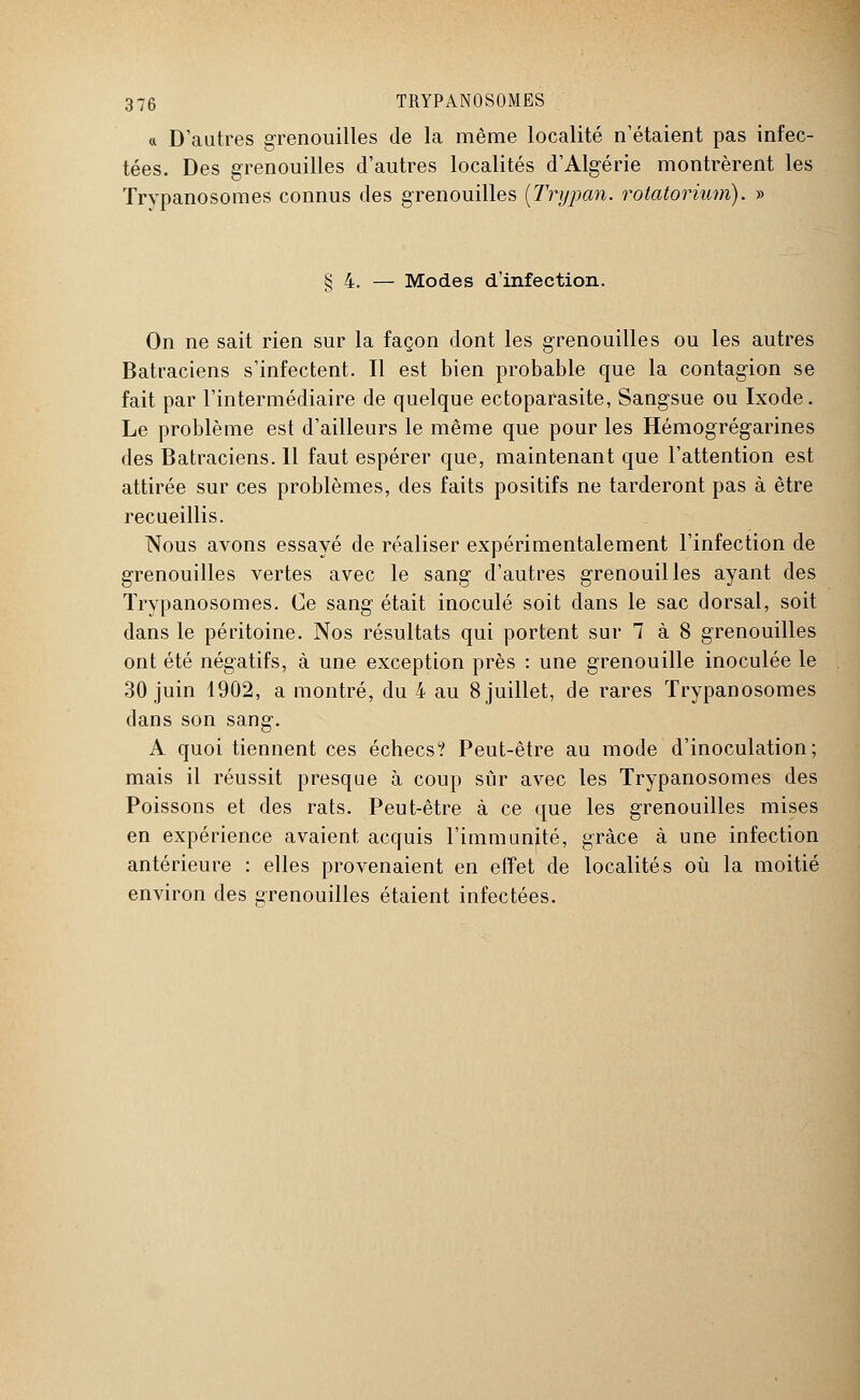 « D'autres grenouilles de la même localité n'étaient pas infec- tées. Des grenouilles d'autres localités d'Algérie montrèrent les Trypanosomes connus des grenouilles {Trypan. rotatorium). » § 4. — Modes d'infection. On ne sait rien sur la façon dont les grenouilles ou les autres Batraciens s'infectent. Il est bien probable que la contagion se fait par l'intermédiaire de quelque ectoparasite, Sangsue ou Ixode. Le problème est d'ailleurs le même que pour les Hémogrégarines des Batraciens. 11 faut espérer que, maintenant que l'attention est attirée sur ces problèmes, des faits positifs ne tarderont pas à être recueillis. Nous avons essayé de réaliser expérimentalement l'infection de grenouilles vertes avec le sang d'autres grenouilles ayant des Trypanosomes. Ce sang était inoculé soit dans le sac dorsal, soit dans le péritoine. Nos résultats qui portent sur 1 à 8 grenouilles ont été négatifs, à une exception près : une grenouille inoculée le 30 juin 1902, a montré, du 4 au 8 juillet, de rares Trypanosomes dans son sang. A quoi tiennent ces échecs? Peut-être au mode d'inoculation; mais il réussit presque à coup sûr avec les Trypanosomes des Poissons et des rats. Peut-être à ce que les grenouilles mises en expérience avaient acquis l'immunité, grâce à une infection antérieure : elles provenaient en effet de localités où la moitié environ des grenouilles étaient infectées.