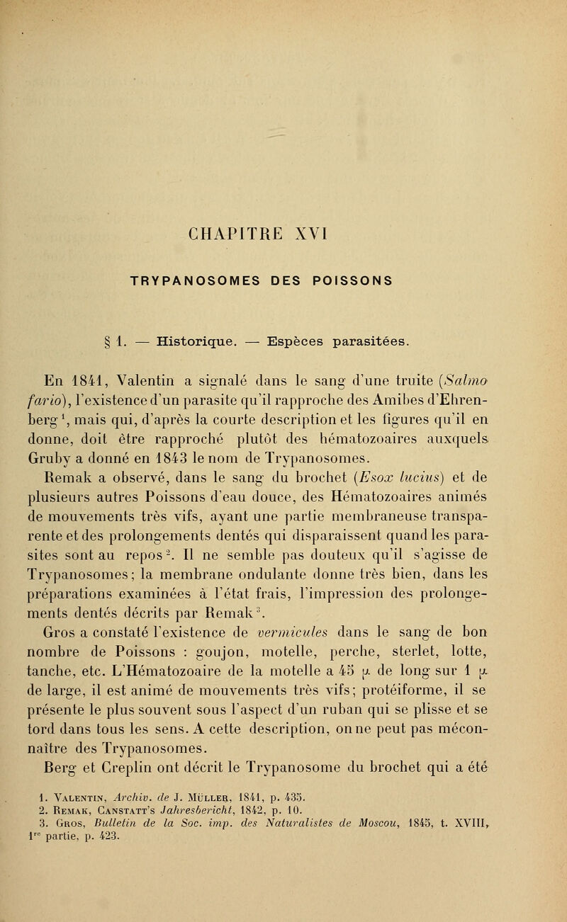 CHAPITRE XVI TRYPANOSOMES DES POISSONS § 1. — Historique. — Espèces parasitées. En 1841, Valentin a signalé dans le sang d'une truite (Salmo fario), l'existence d'un parasite qu'il rapproche des Amibes d'Ehren- berg1, mais qui, d'après la courte description et les figures qu'il en donne, doit être rapproché plutôt des hématozoaires auxquels Gruby a donné en 1843 le nom de Trypanosomes. Remak a observé, dans le sang du brochet (Esox lucius) et de plusieurs autres Poissons d'eau douce, des Hématozoaires animés de mouvements très vifs, ayant une partie membraneuse transpa- rente et des prolongements dentés qui disparaissent quand les para- sites sont au repos2. Il ne semble pas douteux qu'il s'agisse de Trypanosomes; la membrane ondulante donne très bien, dans les préparations examinées à l'état frais, l'impression des prolonge- ments dentés décrits par Remak3. Gros a constaté l'existence de vei^micules dans le sang de bon nombre de Poissons : goujon, motelle, perche, sterlet, lotte, tanche, etc. L'Hématozoaire de la motelle a 45 ^ de long sur 1 p. de large, il est animé de mouvements très vifs; protéiforme, il se présente le plus souvent sous l'aspect d'un ruban qui se plisse et se tord dans tous les sens. A cette description, on ne peut pas mécon- naître des Trypanosomes. Berg et Creplin ont décrit le Trypanosome du brochet qui a été 1. Valentin, Archiv. de J. Muller, 1841, p. 435. 2. Remak, Canstatt's Jahresbericht, 1842, p. 10. 3. Gros, Bulletin de la Soc. imp. des Naturalistes de Moscou, 1845, t. XVIII, lre partie, p. 423.