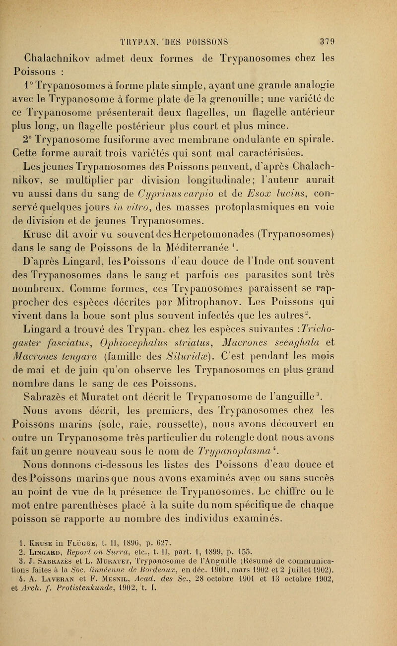 Chalachnikov admet deux formes de Trypanosomes chez les Poissons : 1° Trypanosomes à forme plate simple, ayant une grande analogie avec le Trypanosome à forme plate de la grenouille; une variété de ce Trypanosome présenterait deux flagelles, un flagelle antérieur plus long, un flagelle postérieur plus court et plus mince. 2° Trypanosome fusiforme avec membrane ondulante en spirale. Cette forme aurait trois variétés qui sont mal caractérisées. Les jeunes Trypanosomes des Poissons peuvent, d'après Chalach- nikov, se multiplier par division longitudinale ; Fauteur aurait vu aussi dans du sang de Cyprinus carpio et de Esox lucius, con- servé quelques jours in vitro, des masses protoplasmiques en voie de division et de jeunes Trypanosomes. Kruse dit avoir vu souvent des Herpetomonades (Trypanosomes) dans le sang de Poissons de la Méditerranée \ D'après Lingard, les Poissons d'eau douce de l'Inde ont souvent des Trypanosomes dans le sang et parfois ces parasites sont très nombreux. Comme formes, ces Trypanosomes paraissent se rap- procher des espèces décrites par Mitrophanov. Les Poissons qui vivent dans la boue sont plus souvent infectés que les autres2. Lingard a trouvé des Trypan. chez les espèces suivantes \Tricho- gaster fasciatus, Ophiocephalus striatus, Macrones seenghala et Macrones tengara (famille des Siluridœ). C'est pendant les mois de mai et de juin qu'on observe les Trypanosomes en plus grand nombre dans le sang de ces Poissons. Sabrazès et Muratet ont décrit le Trypanosome de l'anguille3. Nous avons décrit, les premiers, des Trypanosomes chez les Poissons marins (sole, raie, roussette), nous avons découvert en outre un Trypanosome très particulier du rotengle dont nous avons fait un genre nouveau sous le nom de Trypanoplasma'*. Nous donnons ci-dessous les listes des Poissons d'eau douce et des Poissons marins que nous avons examinés avec ou sans succès au point de vue de la présence de Trypanosomes. Le chiffre ou le mot entre parenthèses placé à la suite du nom spécifique de chaque poisson se rapporte au nombre des individus examinés. 1. Kruse in Flugge, t. II, 1896, p. 627. 2. Lingard, Report on Surra, etc., t. II, part. 1, 1899, p. 155. 3. J. Sabrazès et L. Muratet, Trypanosome de l'Anguille (Résumé de communica- tions faites à la Soc. Hnnéenne de Bordeaux, endéc. 1901, mars 1902 et 2 juillet 1902). 4. A. Laveran et F. Mesnil, Acad. des Se, 28 octobre 1901 et 13 octobre 1902, et Arch. f. Protistenkunde, 1902, t. I.