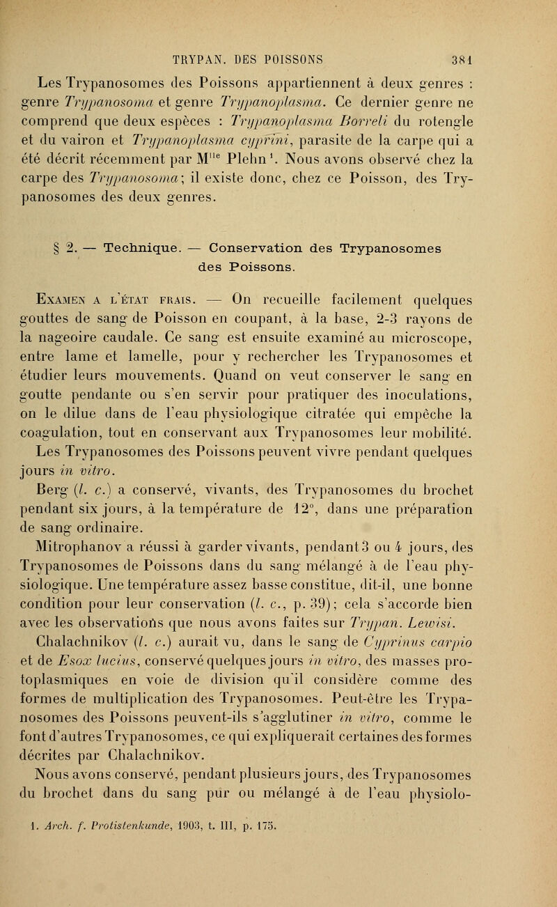 Les Trypanosomes des Poissons appartiennent à deux genres : genre Trypanosoma et genre Trypanopïasma. Ce dernier genre ne comprend que deux espèces : Trypanopïasma Borreli du rotengle et du vairon et Trypanopïasma cyprïhi, parasite de la carpe qui a été décrit récemment par M'le Plehn1. Nous avons observé chez la carpe des Trypanosoma; il existe donc, chez ce Poisson, des Try- panosomes des deux genres. § 2. — Technique. — Conservation des Trypanosomes des Poissons. Examen a l'état frais. — On recueille facilement quelques gouttes de sang de Poisson en coupant, à la base, 2-3 rayons de la nageoire caudale. Ce sang est ensuite examiné au microscope, entre lame et lamelle, pour y rechercher les Trypanosomes et étudier leurs mouvements. Quand on veut conserver le sang en goutte pendante ou s'en servir pour pratiquer des inoculations, on le dilue dans de l'eau physiologique citratée qui empêche la coagulation, tout en conservant aux Trypanosomes leur mobilité. Les Trypanosomes des Poissons peuvent vivre pendant quelques jours in vitro. Berg (l. c.) a conservé, vivants, des Trypanosomes du brochet pendant six jours, à la température de 12°, dans une préparation de sang ordinaire. Mitrophanov a réussi à garder vivants, pendant 3 ou 4 jours, des Trypanosomes de Poissons dans du sang mélangé à de l'eau phy- siologique. Une température assez basse constitue, dit-il, une bonne condition pour leur conservation (/. c, p. 39); cela s'accorde bien avec les observations que nous avons faites sur Trypan. Leioisi. Chalachnikov (/. c.) aurait vu, dans le sang de Cyprinus carpio et de Esox lucius, conservé quelques jours in vitro, des masses pro- toplasmiques en voie de division qu'il considère comme des formes de multiplication des Trypanosomes. Peut-être les Trypa- nosomes des Poissons peuvent-ils s'agglutiner in vitro, comme le font d'autres Trypanosomes, ce qui expliquerait certaines des formes décrites par Chalachnikov. Nous avons conservé, pendant plusieurs jours, des Trypanosomes du brochet dans du sang pur ou mélangé à de l'eau physiolo-