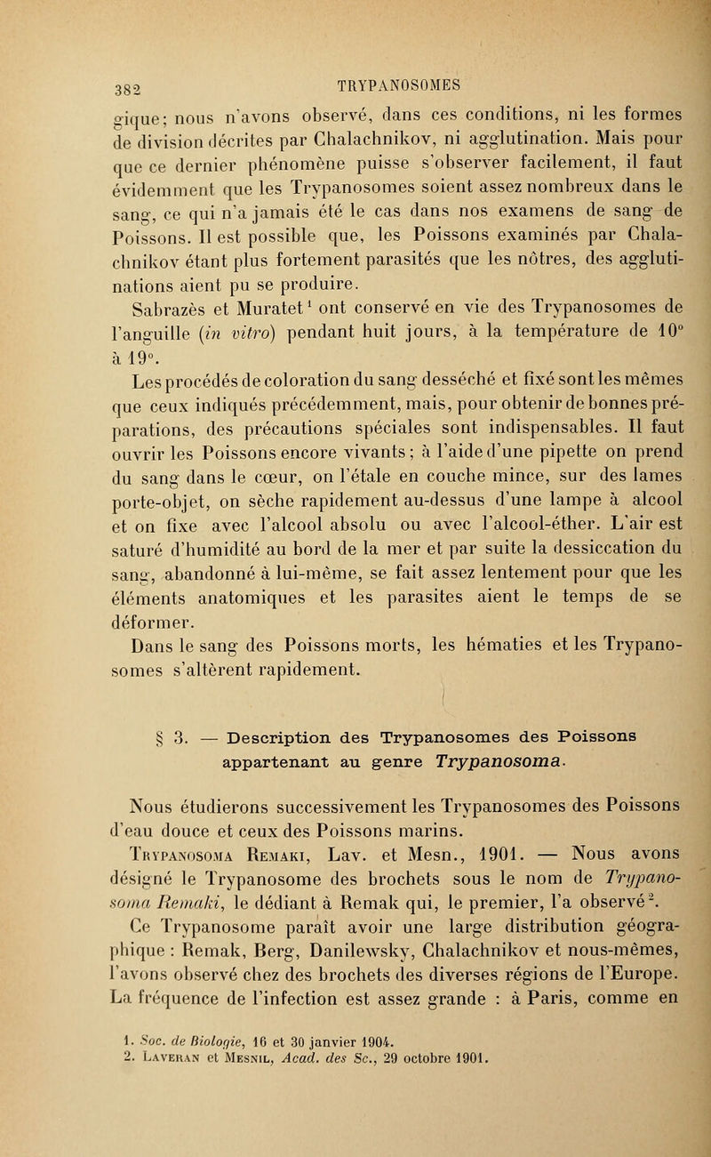 o-ique; nous n'avons observé, dans ces conditions, ni les formes de division décrites par Chalachnikov, ni agglutination. Mais pour que ce dernier phénomène puisse s'observer facilement, il faut évidemment que les Trypanosomes soient assez nombreux dans le sang, ce qui n'a jamais été le cas dans nos examens de sang de Poissons. Il est possible que, les Poissons examinés par Chala- chnikov étant plus fortement parasités que les nôtres, des aggluti- nations aient pu se produire. Sabrazès et Muratet1 ont conservé en vie des Trypanosomes de l'anguille (in vitro) pendant huit jours, à la température de 10° à 19°. Les procédés de coloration du sang desséché et fixé sont les mêmes que ceux indiqués précédemment, mais, pour obtenir de bonnes pré- parations, des précautions spéciales sont indispensables. Il faut ouvrir les Poissons encore vivants ; à l'aide d'une pipette on prend du sang dans le cœur, on l'étalé en couche mince, sur des lames porte-objet, on sèche rapidement au-dessus d'une lampe à alcool et on fixe avec l'alcool absolu ou avec l'alcool-éther. L'air est saturé d'humidité au bord de la mer et par suite la dessiccation du sang, abandonné à lui-même, se fait assez lentement pour que les éléments anatomiques et les parasites aient le temps de se déformer. Dans le sang des Poissons morts, les hématies et les Trypano- somes s'altèrent rapidement. § 3. — Description des Trypanosomes des Poissons appartenant au genre Trypanosoma. Nous étudierons successivement les Trypanosomes des Poissons d'eau douce et ceux des Poissons marins. Trypanosoma Remaki, Lav. et Mesn., 1901. — Nous avons désigné le Trypanosome des brochets sous le nom de Trypano- soma Remaki, le dédiant à Remak qui, le premier, l'a observé2. Ce Trypanosome paraît avoir une large distribution géogra- phique : Remak, Berg, Danilewsky, Chalachnikov et nous-mêmes, l'avons observé chez des brochets des diverses régions de l'Europe. La fréquence de l'infection est assez grande : à Paris, comme en 1. Soc. de Biologie, 16 et 30 janvier 1904. 2. Lavehan et Mesnil, Acad. des Se, 29 octobre 1901.