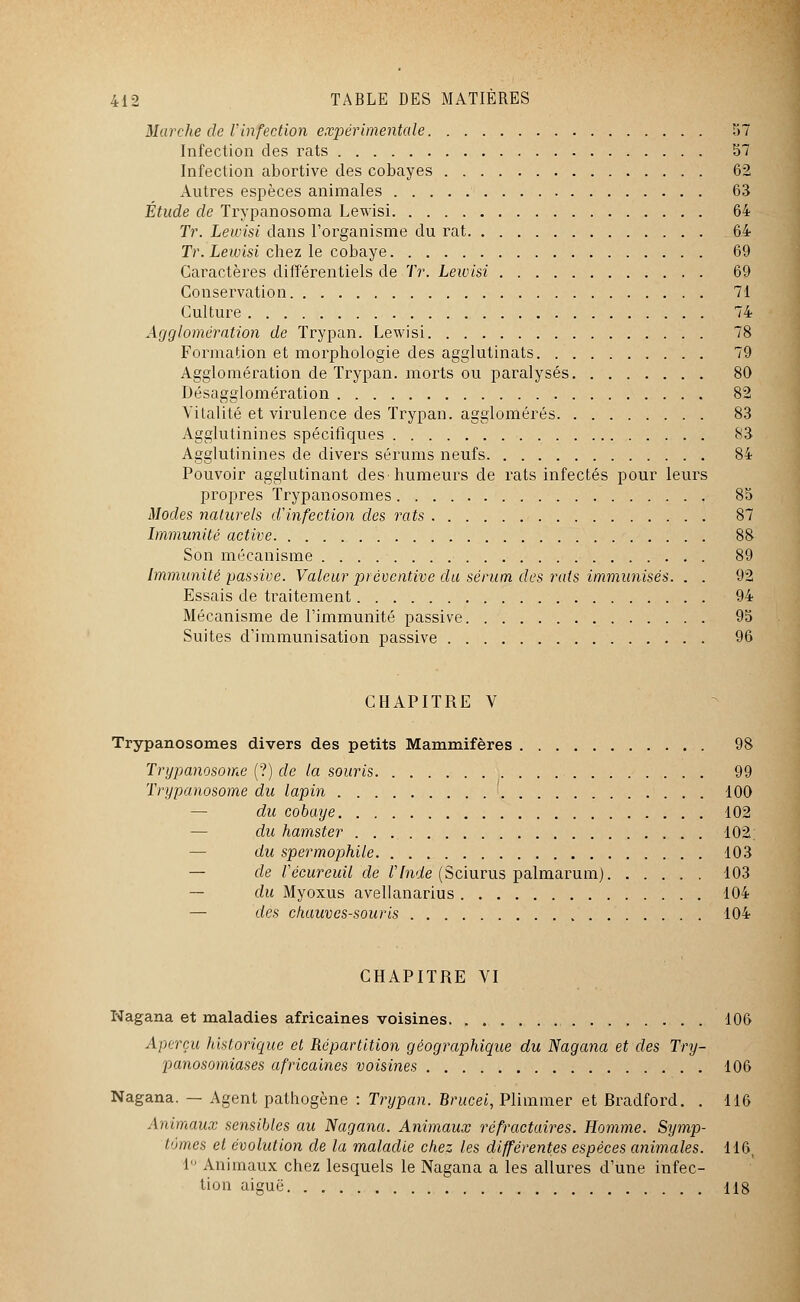 Marche de l'infection expérimentale 57 Infection des rats 57 Infection abortive des cobayes 62 Autres espèces animales 63 Étude de Trypanosoma Lewisi 64 Tr. Lewisi dans l'organisme du rat 64 Tr. Lewisi chez le cobaye 69 Caractères différentiels de Tr. Lewisi 69 Conservation 71 Culture 74 Agglomération de Trypan. Lewisi 78 Formation et morphologie des agglutinats 79 Agglomération de Trypan. morts ou paralysés 80 Désagglomération 82 Vitalité et virulence des Trypan. agglomérés 83 Agglutinines spécifiques 83 Agglutinines de divers sérums neufs 84 Pouvoir agglutinant des humeurs de rats infectés pour leurs propres Trypanosomes 85 Modes naturels d'infection des rats 87 Immunité active 88 Son mécanisme 89 Immunité passive. Valeur préventive du sérum des 7'ats immunisés. . . 92 Essais de traitement 94 Mécanisme de l'immunité passive 95 Suites d'immunisation passive 96 CHAPITRE V Trypanosomes divers des petits Mammifères 98 Trypanosome (?) de la souris 99 Trypanosome du lapin 100 du cobaye 102 — du hamster 102; du spermophile 103 — de Vécureuil de VInde (Sciurus palmarum) 103 — du Myoxus avellanarius 104 — des chauves-souris 104 CHAPITRE VI Nagana et maladies africaines voisines 106 Aperçu historique et Répartition géographique du Nagana et des Try- panosomiases africaines voisines 106 Nagana. — Agent pathogène : Trypan. Brucei, Plimmer et Bradford. . 116 Animaux sensibles au Nagana. Animaux réfractaires. Homme. Symp- tômes et évolution de la maladie chez les différentes espèces animales. 116, 1 Animaux chez lesquels le Nagana a les allures d'une infec- tion aiguë 118