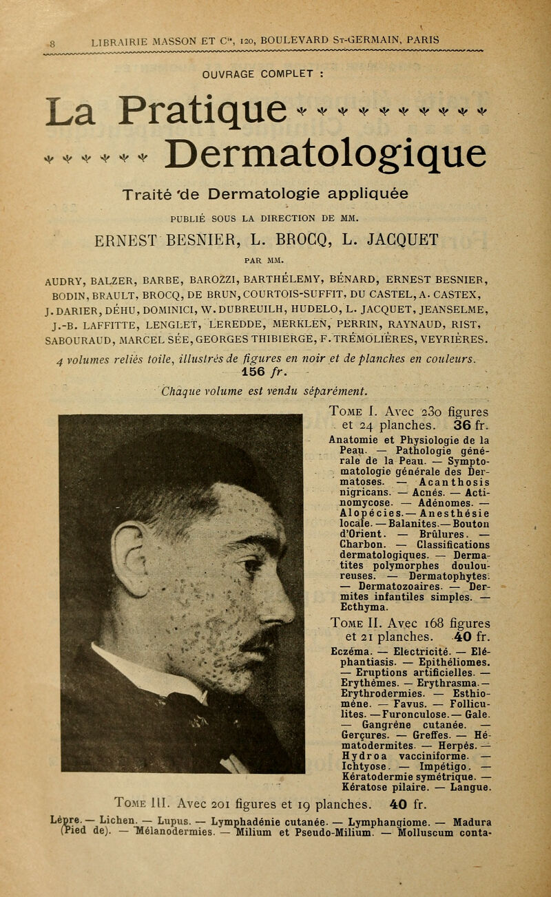 OUVRAGE COMPLET : ♦ ♦♦*♦* Dermatologique Traité 'de Dermatologie appliquée PUBLIÉ SOUS LA DIRECTION DE MM. ERNEST BESNIER, L. BROCQ, L. JACQUET AUDRY, BALZER, BARBE, BAROZZI, BARTHELEMY, BENARD, ERNEST BESNIER, BODIN, BRAULT, BROCQ, DE BRUN, COURTOIS-SUFFIT, DU CASTEL, A. CASTEX, J. DARIER, DÉHU, DOMINICI, W. DUBREUILH, HUDELO, L. JACQUET, JEANSELME, J.-B. LAFFITTE, LENGLET, LEREDDE, MÈRKLEN, PERRIN, RAYNAUD, RIST, SABOURAUD, MARCEL SEE, GEORGES THIBIERGE, F. TREMOLIERES, VEYRIERES. 4 volumes reliés toile, illustrés de figures en noir et de planches en couleurs. 156 fr. Chaque volume est vendu séparément. Tome I. Avec 23o figures - et 24 planches. 36 fr. Anatomie et Physiologie de la Peau. — Pathologie géné- rale de la Peau. — Sympto- matologie générale des Der- matoses. — Acanthosis nigricans. — Acnés. — Acti- iiomycose. — Adénomes. — Alopécies.— Anesthésie locale. — Balanites.— Bouton d'Orient. — Brûlures. — Charbon. — Classifications dermatologiques. — Derma- tites polymorphes doulou- reuses. — Dermatophytes: — Dermatozoaires. — Der- mites infantiles simples. — Ecthyma. Tome II. Avec 168 figures et 21 planches. 40 fr. Eczéma. — Electricité. — Elé- phantiasis. — Epithéliomes. — Eruptions artificielles. — Erythèmes. — Erythrasma.— Erythrodermies. — Esthio- mène. — Favus. — Follicu- lites. —Furonculose.— Gale. — Gangrène cutanée. — Gerçures. — Greffes. — Hé- matodermites- — Herpès. — Hydroa vacciniforme. — Ichtyose. — Impétigo. — Eératodermie symétrique. — Kératose pilaire. — Langue. Tome III. Avec 201 figures et 19 planches. 40 fr. ké/Ç5e'j~ Lichen. — Lupus. — Lymphadénie cutanée. — Lymphangiome. — Madura (Pied de). — Mélanodermies. — Milium et Pseudo-Milium. — Molluscum conta-