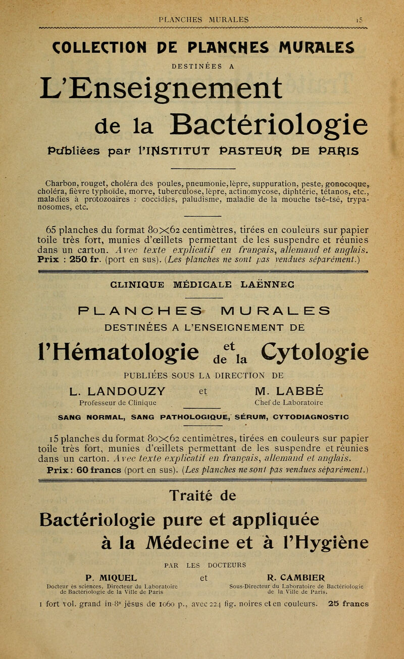 PLANCHES MURALES COLLECTION PE PLANCHES MURALES DESTINÉES A L'Enseignement de la Bactériologie Publiées pat* l'I^STITUT PASTELlt* DE PA^IS Charbon, rouget, choléra des poules, pneumonie,lèpre, suppuration, peste, gonocoque, choléra, fièvre typhoïde, morve, tuberculose, lèpre, actinomycose, diphtérie, tétanos, etc., maladies à protozoaires : coccidies, paludisme, maladie de la mouche tsé-tsé, trypa- nosomes, etc. 65 planches du format 80x62 centimètres, tirées en couleurs sur papier toile très fort, munies d'œillets permettant de les suspendre et réunies dans un carton. Avec texte explicatif en français, allemand et anglais. Prix : 250.fr. (port en sus). (Les planches ne sont pas vendues séparément.) CLINIQUE MÉDICALE LAÉNNEC PLANCHES MURALES DESTINÉES A L'ENSEIGNEMENT DE l'Hématologie deet,a Cytologie PUBLIÉES SOUS LA DIRECTION DE L. LANDOUZY et M. LABBÉ Professeur de Clinique Chef de Laboratoire SANG NORMAL, SANG PATHOLOGIQUE, SÉRUM, CYTODIAGNOSTIC i5 planches du format 80x62 centimètres, tirées en couleurs sur papier toile très fort, munies d'œillets permettant de les suspendre et réunies dans un carton. Avec texte explicatif en français, allemand et anglais. Prix: 60 francs (port en sus). (Les planches ne sont pas vendues séparément.) Traité de Bactériologie pure et appliquée à la Médecine et à l'Hygiène PAR LES DOCTEURS P. MIQUEL et R. CAMBIER Docteur es sciences, Directeur du Laboratoire Sous-Directeur du Laboratoire de Bactériologie de Bactériologie de la Ville de Paris de la Ville de Paris. 1 fort vol. grand in-8° jésus de 1060 p., avec 224 fig. noires et en couleurs. 25 francs