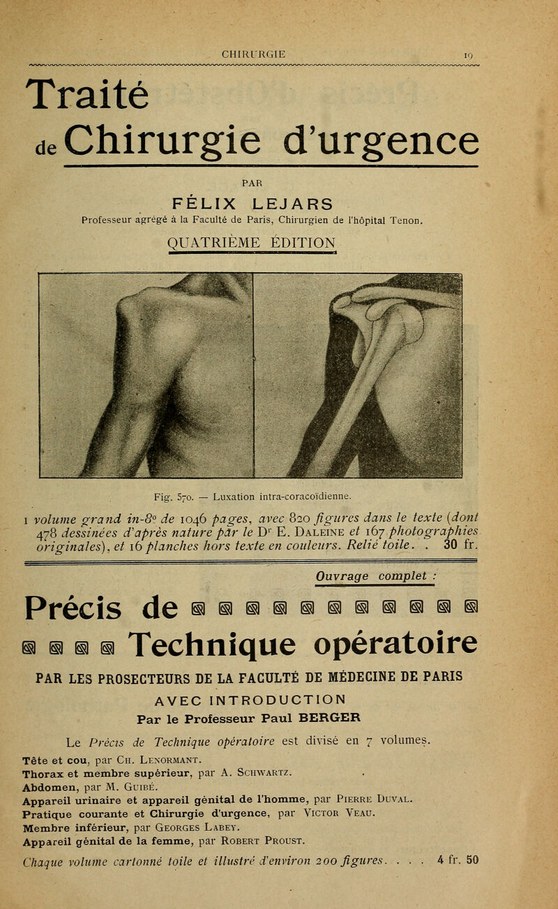 Traité de Chirurgie d'urgence PAR FELIX LEJARS Professeur agrégé à la Faculté de Paris, Chirurgien de l'hôpital Tenon. QUATRIÈME ÉDITION Fig. 570. — Luxation intra-coracoïdienne. 1 volume grand in-8° de 1046 pages, avec 820 figures dans le texte (dont 478 dessinées d'après nature par le D1 E. Daleine et 167 photographies originales), et 16planches hors texte en couleurs. Relié toile. . 30 fr. Ouvrage complet : Précis de ^^^d^niiiiaaia^i a a a a Technique opératoire PAR LES PROSECTEURS DE LA FACULTÉ DE MÉDECINE DE PARIS AVEC INTRODUCTION Par le Professeur Paul BERGER Le Précis de Technique opératoire est divisé en 7 volumes. Tête et cou, par Ch. Lenormant. Thorax et membre supérieur, par A. Schwartz. Abdomen, par M. Guibé. Appareil urinaire et appareil génital de l'homme, par Pierre Duval. Pratique courante et Chirurgie d'urgence, par Victor Veau. Membre inférieur, par Georges Labey. Appareil génital de la femme, par Robert Proust. Chaque volume cartonné toile et illustré d'environ 200 figures. ... 4 fr. 50