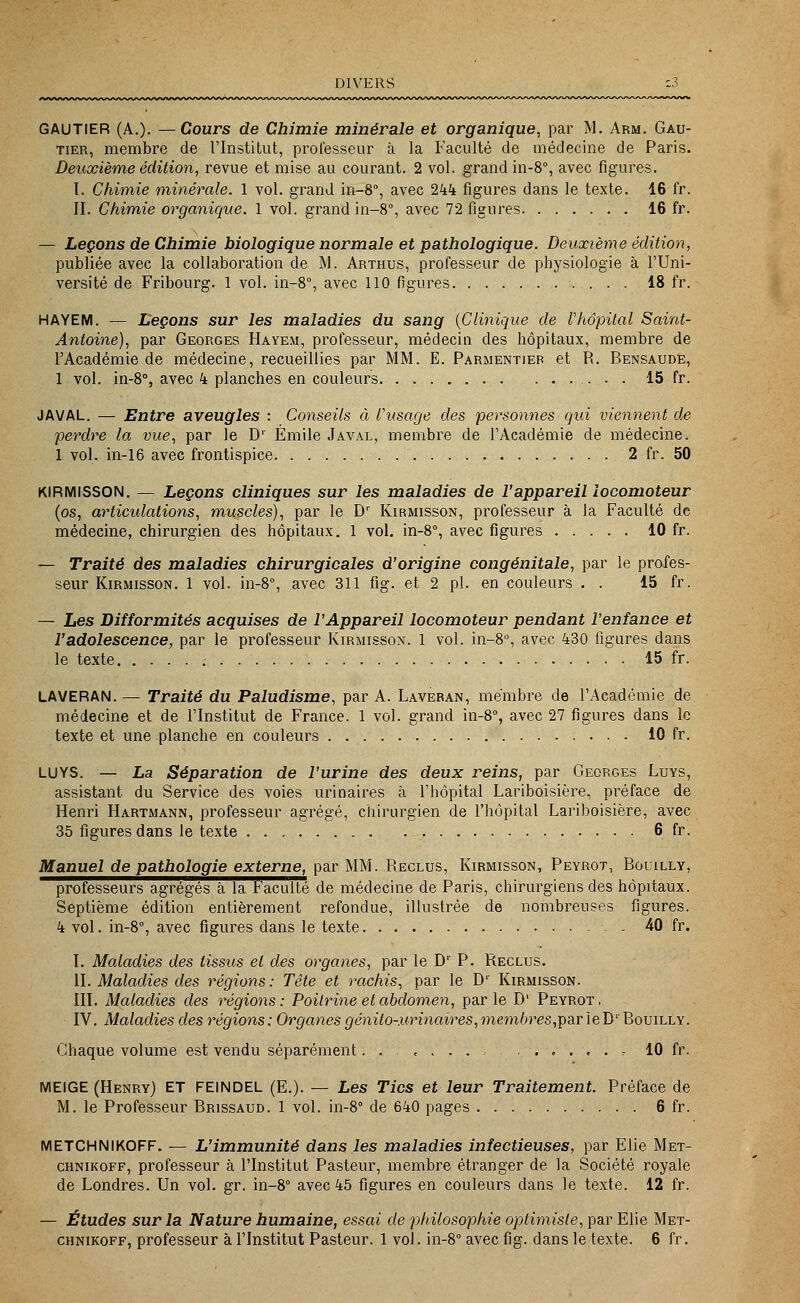 DIVERS GAUTIER (A.)- —Cours de Chimie minérale et organique, par M. Arm. Gau- tier, membre de l'Institut, professeur à la Faculté de médecine de Paris. Deuxième édition, revue et mise au courant. 2 vol. grand in-8°, avec figures. I. Chimie minérale. 1 vol. grand in-8°, avec 244 figures dans le texte. 16 fr. II. Chimie organique. 1 vol. grand in-8°, avec 72 figures 16 fr. — Leçons de Chimie biologique normale et pathologique. Deuxième édition, publiée avec la collaboration de M. Arthus, professeur de physiologie à l'Uni- versité de Fribourg. 1 vol. in-8°, avec 110 figures 18 fr. HAYEM. — Leçons sur les maladies du sang (Clinique de l'hôpital Saint- Antoine), par Georges Hayem, professeur, médecin des hôpitaux, membre de l'Académie de médecine, recueillies par MM. E. Parmentiep et R. Bensaude, 1 vol. in-8°, avec 4 planches en couleurs 15 fr. JAVAL. — Entre aveugles : Conseils à l'usage des personnes qui viennent de perdre la vue, par le Dr Emile Javal, membre de l'Académie de médecine. 1 vol. in-16 avec frontispice 2 fr. 50 KIRMISSON. — Leçons cliniques sur les maladies de l'appareil locomoteur (os, articulations, muscles), par le Dr Kirmisson, professeur à la Faculté de médecine, chirurgien des hôpitaux. 1 vol. in-8°, avec figures 10 fr. — Traité des maladies chirurgicales d'origine congénitale, par le profes- seur Kirmisson. 1 vol. in-8°, avec 311 flg. et 2 pi. en couleurs . . 15 fr. — Les Difformités acquises de l'Appareil locomoteur pendant l'enfance et l'adolescence, par le professeur Kirmisson. 1 vol. in-8°, avec 430 figures dans le texte 15 fr. LAVERAN. — Traité du Paludisme, par A. Laveran, membre de l'Académie de médecine et de l'Institut de France. 1 vol. grand in-8°, avec 27 figures dans le texte et une planche en couleurs 10 fr. LUYS. — La Séparation de l'urine des deux reins, par Georges Luys, assistant du Service des voies urinaires à l'hôpital Lariboisière, préface de Henri Hartmann, professeur agrégé, chirurgien de l'hôpital Lariboisière, avec 35 figures dans le texte 6 fr. Manuel de pathologie externe, par MM. Reclus, Kirmisson, Peyrot, Bouilly, professeurs agrégés à la Faculté de médecine de Paris, chirurgiens des hôpitaux. Septième édition entièrement refondue, illustrée de nombreuses figures. 4 vol. in-8°, avec figures dans le texte 40 fr. I. Maladies des tissus et des organes, par le Dr P. Reclus. II. Maladies des régions: Tête et rachis, par le Dr Kirmisson. III. Maladies des régions : Poitrine et abdomen, par le D' Peyrot , IV. Maladies des régions: Organes génito-urinaîres,membres,par ieD1' Bouilly. Chaque volume est vendu séparément , 10 fr. MEIGE (Henry) ET FEINDEL (E.). — Les Tics et leur Traitement. Préface de M. le Professeur Brissaud. 1 vol. in-8° de 640 pages 6 fr. METCHNIKOFF. — L'immunité dans les maladies infectieuses, par Elie Met- chnikoff, professeur à l'Institut Pasteur, membre étranger de la Société royale de Londres. Un vol. gr. in-8° avec 45 figures en couleurs dans le texte. 12 fr. — Études sur la Nature humaine, essai de philosophie optimiste, par Elie Met- chnikoff, professeur à l'Institut Pasteur. 1 vol. in-8° avec fig. dans le texte. 6 fr.