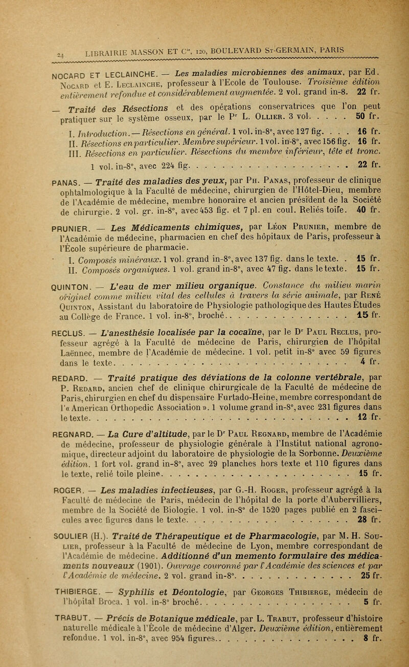 :j NOCARD ET LECLAINCHE. — Les maladies microbiennes des animaux, par Ed. Nocvrd et E. Leclainche, professeur à l'Ecole de Toulouse. Troisième édition entièrement refondue et considérablement augmentée. 2 vol. grand in-8. 22 fr. — Traité des Résections et des opérations conservatrices que l'on peut pratiquer sur le système osseux, par le Pr L. Ollier. 3 vol 50 fr. I. Introduction. —Résections en général, lvol. in-8°, avec 127 fig. . . . 16 fr. II. Résections en particulier. Membre supérieur. 1 vol. in-8°, avec 156 fig. 16 fr. III. Résections en particulier. Résections du membre inférieur, tête et tronc. 1 vol. in-8% avec 224 fig 22 fr. PANAS. — Traité des maladies des yeux, par Ph. Panas, professeur de clinique ophtalmologique à la Faculté de médecine, chirurgien de l'Hôtel-Dieu, membre de l'Académie de médecine, membre honoraire et ancien président de la Société de chirurgie. 2 vol. gr. in-8°, avec453 fig. et 7 pi. en coul. Reliés toiîe. 40 fr. PRUNIER. — Les Médicaments chimiques, par Léon Prunier, membre de l'Académie de médecine, pharmacien en chef des hôpitaux de Paris, professeur à l'École supérieure de pharmacie. I. Composés minéraux. 1 vol. grand in-8°, avec 137 fig. dans le texte. . 15 fr. II. Composés organiques. 1 vol. grand in-8°, avec 47 fig. dans le texte. 15 fr. QUINTON. — L'eau de mer milieu organique. Constance du milieu marin originel comme milieu vital des cellules à travers la série animale, par René Quinton, Assistant du laboratoire de Physiologie pathologique des Hautes Études au Collège de France. 1 vol. in-8°, broché 15 fr. RECLUS. — L'anesthésie localisée par la cocaïne, par le Dr Paul Reclus, pro- fesseur agrégé à la Faculté de médecine de Paris, chirurgien de l'hôpital Laënnec, membre de l'Académie de médecine. 1 vol. petit in-8° avec 59 figures dans le texte ' 4 fr. REDARD. — Traité pratique des déviations de la colonne vertébrale, par P. Redard, ancien chef de clinique chirurgicale de la Faculté de médecine de Paris, chirurgien en chef du dispensaire Furtado-Heine, membre correspondant de l'« American Orthopédie Association». 1 volume grand in-8°,avec 231 figures dans le texte 12 fr. REGNARD. — La Cure d'altitude, par le Dr Paul Regnard, membre de l'Académie de médecine, professeur de physiologie générale à l'Institut national agrono- mique, directeur adjoint du laboratoire de physiologie de la Sorbonne. Deuxième édition. 1 fort vol. grand in-8°, avec 29 planches hors texte et 110 figures dans le texte, relié toile pleine '. . 15 fr. ROGER. — Les maladies infectieuses, par G.-H. Roger, professeur agrégé à la Faculté de médecine de Paris, médecin de l'hôpital de la porte d'Aubervilliers, membre de la Société de Biologie. 1 vol. in-8° de 1520 pages publié en 2 fasci- cules avec figures dans le texte 28 fr. SOULIER (H.). Traité de Thérapeutique et de Pharmacologie, par M. H. Sou- lier, professeur à la Faculté de médecine de Lyon, membre correspondant de l'Académie de médecine. Additionné d'un mémento formulaire des médica- ments nouveaux (1901). Ouvrage couronné par l'Académie des sciences et par l'Académie de médecine. 2 vol. grand in-8°. . 25 fr. THIBIERGE. — Syphilis et Déontologie, par Georges Thibierge, médecin de l'hôpital Broca. 1 vol. in-8° broché 5 fr. TRABUT. — Précis de Botanique médicale, par L. Trabut, professeur d'histoire naturelle médicale à l'École de médecine d'Alger. Deuxième édition, entièrement