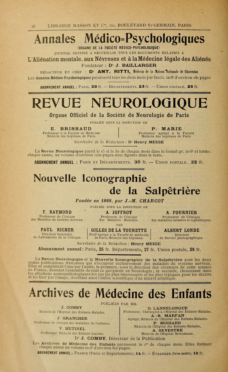 Annales Médico=Psychologiques (ORGANE DE LA SOCIÉTÉ MÉDICO-PSYCHOLOGIQUE) JOURNAL DESTINÉ A RECUEILLIR TOUS LES DOCUMENTS RELATIFS A L'Aliénation mentale, aux Névroses et à la Médecine légale des Aliénés Fondateur : Dr J. BAILLARGER rédacteur en chef : Dr ANT. RITTI, Médecin de la Maison Nationale de Charenton Les Annales Médico-Psychologiques paraissent tous les deux mois par fascic. in-8° d'environ 180 pages ABONNEMENT ANNUEL : Paris, 20 fr. — Départements, 23 fr. — Union postale, 25 fr. REVUE NEUROLOGIQUE Organe Officiel de la Société de Neurologie de Paris PUBLIÉE SOUS LA DIRECTION DE E. BRISSAUD Professeur à la Faculté de Médecine .Médecin des hôpitaux de Paris P. MARIE Professeur agrégé à la Faculté Médecin des hôpitaux de Paris Secrétaire de la Rédaction : Dr Henry MEIGE La Revue Neurologique parait le 15 et le 3o de chaque mois dans le format gr. in-8 et forme, chaque année, un volume d'environ 1200 pages avec figures dans le texte. ABONNEMENT ANNUEL : Paris et Départements. 30 fr. — Union postale. 32 fr. Nouvelle Iconographie de la Salpêtrière Fondée en 1888, par J.-M. CHARCOT PUBLIÉE SOUS LA DIRECTION DE F. RAYMOND A. JOFFROY A. FOURNIER Professeur de Clinique Professeur de Clinique Professeur de Clinique des Maladies du système nerveux. des Maladies Mentales. des maladies cutanées et syphilitiques. PAR PAUL RIGHER Directeur honoraire du Laboratoire de la Clinique. GILLES DE LA TOURETTE Prof' agrégé à la Faculté de médecine de Paris, Médecin des hôpitaux. ALBERT LONDE Directeur du Service photographique. Secrétaire de la Rédaction : Henry MEIGE Abonnement annuel: Paris, 25 fr. Départements, 27 fr. Union postale, 28 fr. La Revue Neurologique et la Nouvelle Iconographie de la Salpêtrière sont les deux seules publications trançaises qui s'occupent exclusivement des maladies du système nerveux, biles se complètent l'une par l'autre, la première, sous la direction des créateurs de cette science în r rance, donnant l'ensemble de tout ce qui parait en Neurologie ; la seconde, choisissant dans les allections neuropathologiques les cas les plus intéressants et les plus typiques pour les décrire et les fixer par l'image, doublant ainsi l'utilité scientifique d'un intérêt artistique. Archives de Médecine des Enfants PUBLIEES PAR MM. J. COMBY Médecin de l'Hôpital des Enfants-Malades. J. GRANCHER Professeur de clinique des maladies de l'enfance. V. HUTINEL Professeur, Médecin des Enfants-Assistés. O. LANNELONGUE Professeur, Chirurgien à l'Hôpital des Enfants-Malades. A.-B. MARFAN Agrégé, Médecin de l'Hôpital des Enfants-Malades. P. MOIZARD Médecin de l'Hôpital des Enfants-Malades. A. SEVESTRE Médecin de l'Hôpital Bretonneau. Dr J. COMBY, Directeur de la Publication Les Archives de Médecine des Enfants paraissent le 1 de chaque mois. Elles forment chaque année un volume in-8° d'environ 800 pages.