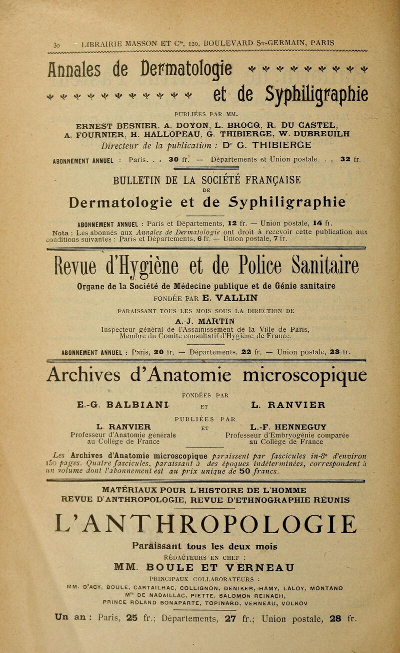 Annales de Dermatologie * ;* * **.-** * * *********** et de Syphilicjfaphie PUBLIÉES PAR MM. ERNEST BESNIER, A. DOYON. L. BROCQ, R. DU CASTEL, A. FOURNIER, H. HALLOPEAU, G. THIBIERGE, W. DUBREUILH Directeur de la publication : Dr G. THIBIERGE ABONNEMENT ANNUEL : Paris. . . 30 fr. — Départements et Union postale. . . 32 fr. BULLETIN DE LA SOCIÉTÉ FRANÇAISE DE Dermatologie et de Syphiligraphie ABONNEMENT ANNUEL : Paris et Départements, 12 fr. — Union postale, 14 fi. Nota : Les abonnés aux Annales de Dermatologie ont droit à recevoir cette publication aux conditions suivantes : Paris et Départements, 6 fr. — Union postale, 7 fr. Revue d'Hygiène et de Police Sanitaire Organe de la Société de Médecine publique et de Génie sanitaire FONDÉE PAR E. VALLIN PARAISSANT TOUS LES MOIS SOUS LA DIRECTION DE A.-J. MARTIN Inspecteur général de l'Assainissement de la Ville de Paris, Membre du Comité consultatif d'Hygiène de France. ABONNEMENT ANNUEL : Paris, 20 tr. — Départements, 22 fr. — Union postale, 23 tr. Archives d'Anatomie microscopique FONDÉES PAR E.-G. 6ALBIANI ET L. RANVIER PUBLIÉES PAR L RANVIER et L.-F. HENNEGUY Professeur d'Anatomie générale Professeur d'Embr}'Ogénie comparée au Collège de France au Collège de France Les Archives d'Anatomie microscopique paraissent par fascicules in-8 d'environ l5o pages. Quatre fascicules, paraissant à des époques indéterminées, correspondent à un volume dont l'abonnement est au prix unique de 50 francs. ■ MATÉRIAUX POUR L'HISTOIRE DE L'HOMME REVUE D'ANTHROPOLOGIE, REVUE D'ETHNOGRAPHIE RÉUNIS L'ANTHROPOLOGIE Paraissant tous les deux mois RÉDACTEURS EN CHEF : MM. BOULE ET VERNEAU PRINCIPAUX COLLABORATEURS : MM. D'ACY, BOULE, CARTAILHAC, COLLIGNON, DENIKER, HAMY, LALOY, MONTANO M1' DE NADAILLAC, PIETTE, SALOMON REINACH, PRINCE ROLAND BONAPARTE, TOPINARD, VERNEAU, VOLKOV Un an : Paris, 25 fr.; Départements, 27 fr.; Union postale, 28 fr.