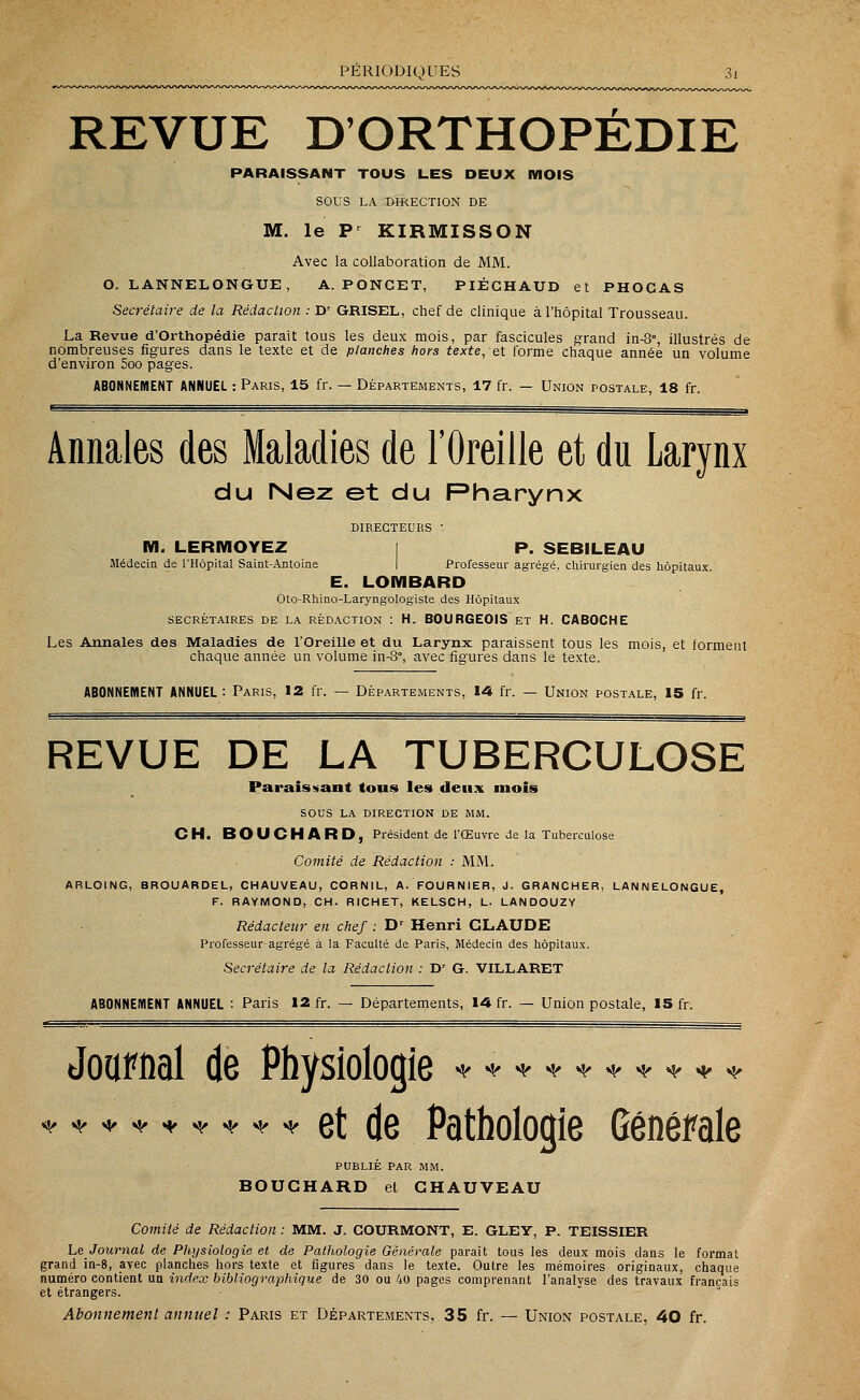 REVUE D'ORTHOPEDIE PARAISSANT TOUS LES DEUX MOIS SOUS LA DIRECTION DE M. le Pr KIRMISSON Avec la collaboration de MM. O. LANNELONGUE, A. PONCET, PIÉGHAUD et PHOCAS Secrétaire de la Rédaction : Dr GRISEL, chef de clinique à l'hôpital Trousseau. La Revue d'Orthopédie parait tous les deux mois, par fascicules grand in-8°, illustrés de nombreuses figures dans le texte et de planches hors texte, et forme chaque année un volume d'environ 5oo pages. ABONNEMENT ANNUEL : Paris, 15 fr. — Départements, 17 fr. - Union postale, 18 fr. Annales des Maladies de l'Oreille et du Larynx du Nez et du Pharynx DIRECTEURS -, M. LERMOYEZ | P. SEBILEAU Médecin de l'Hôpital Saint-Antoine Professeur agrégé, chirurgien des hôpitaux. E. LOMBARD Oto-Rhino-Laryngologiste des Hôpitaux SECRÉTAIRES DE LA RÉDACTION : H. BOURGEOIS ET H. CABOCHE Les Annales des Maladies de l'Oreille et du Larynx paraissent tous les mois, et forment chaque année un volume in-8, avec figures dans le texte. ABONNEMENT ANNUEL: Paris, 12 fr. — Départements, 14 fr. — Union postale, 15 fr. REVUE DE LA TUBERCULOSE Paraissant tous les deux mois SOUS LA direction de mm. CH. BOUCHARD, Président de l'Œuvre de la Tuberculose Comité de Rédaction : MM. ARLOING, BROUARDEL, CHAUVEAU, CORNIL, A. FOURNIER, J. GRANCHER, LANNELONGUE, F. RAYMOND, CH. RICHET, KELSCH, L. LANDOUZY Rédacteur en chef : Dr Henri CLAUDE Professeur-agrégé à la Faculté de Paris, Médecin des hôpitaux. Secrétaire de la Rédaction : Dr G. VILLARET ABONNEMENT ANNUEL : Paris 12 fr. — Départements, 14 fr. — Union postale, 15 fr. Journal de Physiologie * et de Pathologie Générale PUBLIE PAR MM. BOUCHARD et CHAUVEAU Comité de Rédaction : MM. J. COURMONT, E. GLEY, P. TEISSIER Le Journal de Physiologie et de Pathologie Générale paraît tous les deux mois dans le format grand in-8, avec planches hors texte et figures dans le texte. Outre les mémoires originaux, chaque numéro contient un index bibliographique de 30 ou 40 pages comprenant l'analvse des travaux français et étrangers. Abonnement annuel : Paris et Départements, 35 fr. — Union postale, 40 fr.