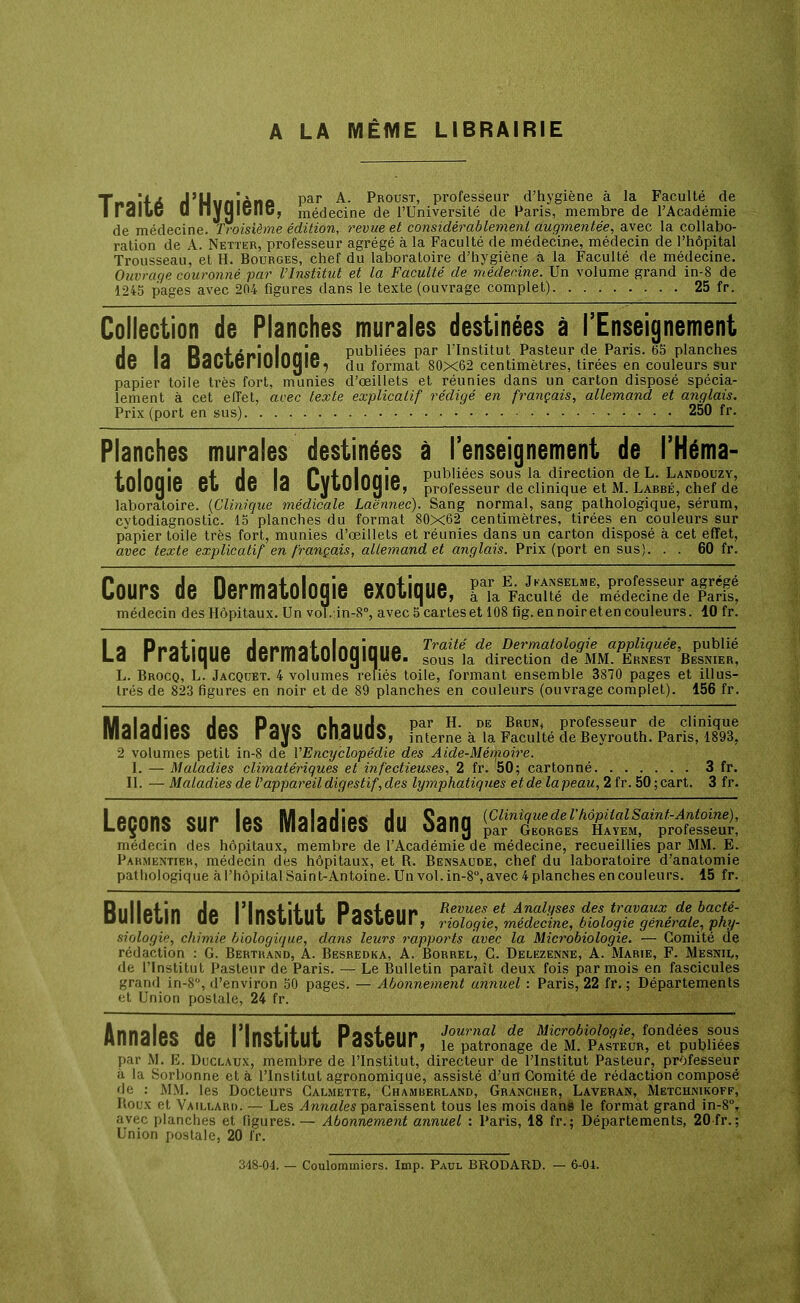 A LA MÊME LIBRAIRIE Tnoïf 6 fJ'Uvnîôno Par A- Proust' professeur d'hygiène à la Faculté de I idlLc D nyOlCIlC, médecine de l'Université de Paris, membre de l'Académie de médecine. Troisième édition, revue et considérablement augmentée, avec la collabo- ration de A. Netter, professeur agrégé à la Faculté de médecine, médecin de l'hôpital Trousseau, et H. Bourges, chef du laboratoire d'hygiène à la Faculté de médecine. Ouvrage couronné par l'Institut et la Faculté de médecine. Un volume grand in-8 de 1245 pages avec 204 figures dans le texte (ouvrage complet) 25 fr. Collection de Planches murales destinées à l'Enseignement rlo la Raff ôninlnnia publiées par l'Institut Pasteur de Paris. 65 planches 06 13 DaCuSriOIOljiG7 du format 80x62 centimètres, tirées en couleurs sur papier toile très fort, munies d'œillets et réunies dans un carton disposé spécia- lement à cet effet, avec texte explicatif rédigé en français, allemand et anglais. Prix (port en sus) 250 fr. Planches murales destinées à l'enseignement de l'Héma- fnlnriie o+ A es li Put nlnn îo publiées sous la direction de L. Landouzy, bUlUtjlG 6b UO ld UybUlUljlC, professeur de clinique et M. Labbé, chef de laboratoire. {Clinique médicale Laënnec). Sang normal, sang pathologique, sérum, cytodiagnostic. 15 planches du format 80x62 centimètres, tirées en couleurs sur papier toile très fort, munies d'œillets et réunies dans un carton disposé à cet effet, avec texte explicatif en français, allemand et anglais. Prix (port en sus). . . 60 fr. Coups de Dermatologie exotique, nS^STS'SSS^L'fX médecin des Hôpitaux. Un vol.:in-8°, avec 5 car tes et 108 fig. en noireten couleurs. 10 fr. I a Pnaf irillO formatnlnninilP Traité de Dermatologie appliquée, publié Ld rrdOiqUC acrmdliUlUyiUUC. sous ]a direction de MM. Ernest Besnier, L. Brocq, L. Jacqdet. 4 volumes reliés toile, formant ensemble 3870 pages et illus- trés de 823 figures en noir et de 89 planches en couleurs (ouvrage complet). 156 fr. MalarlipQ Hpc Pave rhaurlc Par H- DE Brun< Professeur de clinique mdldUÏGb UCb Idjb UldUUb, interne à la Faculté de Beyrouth. Paris, 1893. 2 volumes petit in-8 de Y Encyclopédie des Aide-Mémoire. I. — Maladies climatériques et infectieuses, 2 fr. 50; cartonné 3 fr. II. — Maladies de l'appareil digestif, des lymphatiques et de la peau, 2 fr. 50 ; cart. 3 fr. Leçons sur les Maladies du Sang ^BSSt^ttSSSSSi, médecin des hôpitaux, membre de l'Académie de médecine, recueillies par MM. E. Parmeniter, médecin des hôpitaux, et R. Bensaude, chef du laboratoire d'anatomie pathologique à l'hôpital Saint-Antoine. Un vol. in-8°, avec 4 planches en couleurs. 15 fr. Rilllpfin rlo l'inctiiiif Poofoim Revues et Analyses des travaux de bacté- UUIIGollI UC I llldblbllb IddbGlII, riologie, médecine, biologie générale, phy- siologie, chimie biologique, dans leurs rapports avec la Microbiologie. — Comité de rédaction : G. Bertrand, A. Besredka, A. Borrel, G. Delezenne, A. Marte, F. Mesnil, de l'Institut Pasteur de Paris. — Le Bulletin paraît deux fois par mois en fascicules grand in-8, d'environ 50 pages. — Abonnement annuel : Paris, 22 fr. ; Départements et Union postale, 24 fr. Annslpo Au l'Inctif nf PooTOim Journal de Microbiologie, fondées sous HIlildIGb UC I llldblbllb rdbbCUl , ie patronage de M. Pasteur, et publiées par M. E. Duclatjx, membre de l'Institut, directeur de l'Institut Pasteur, professeur à la Sorlionne et à l'Institut agronomique, assisté d'un Comité de rédaction composé de : MM. les Docteurs Calmette, Chamberland, Grancher, Laveran, Metchnikoff, Roux et Vaillard. — Les Annales paraissent tous les mois dans le format grand in-8°, avec planches et figures. — Abonnement annuel : Paris, 18 fr. ; Départements, 20 fr. ; Union postale, 20 fr. 348-04. — Coulommiers. Imp. Paul BRODARD. — 6-04.