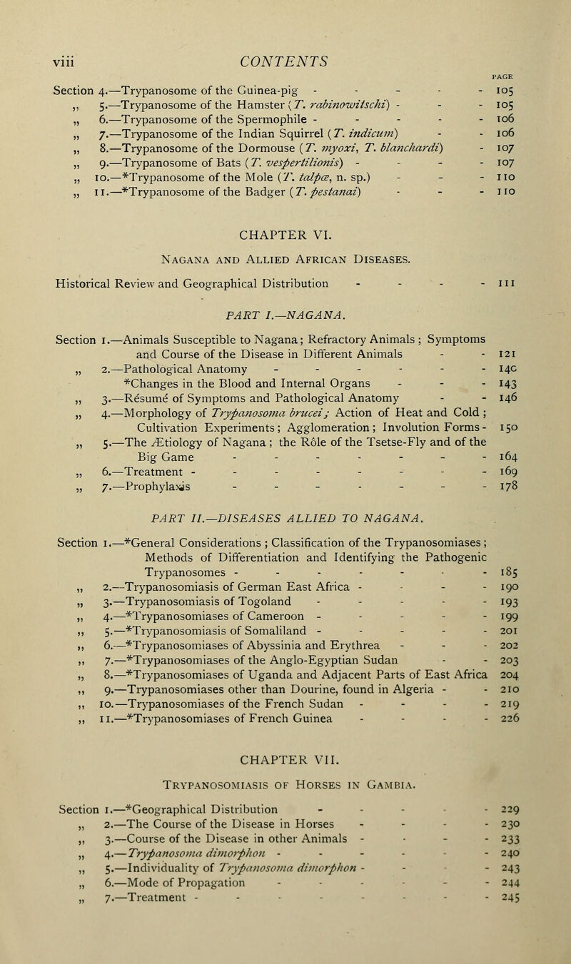 PAGE Section 4.—Trypanosome of the Guinea-pig ----- 105 ,, 5.—Trypanosome of the Hamster (T. rabmowitschi) - - - 105 „ 6.—Trypanosome of the Spermophile ----- 106 „ 7.—Trypanosome of the Indian Squirrel (7*. indicuin) - - 106 „ 8.—Trypanosome of the Dormouse (T. myoxi, T. blaiichardi) - 107 „ 9.—Trypanosome of Bats ( T. vespertilionis) - 107 „ 10.—*Trypanosome of the Mole (T. talpœ, n. sp.) - - - no „ 11.—*Trypanosome of the Badger ( T. pestanai) - - - no CHAPTER VI. Nagana and Allied African Diseases. Historical Review and Geographical Distribution - - - -ill PART I.—NAGANA. Section 1.—Animals Susceptible to Nagana; Refractory Animals ; Symptoms and Course of the Disease in Different Animals - - 121 „ 2.—Pathological Anatomy ------ 14c *Changes in the Blood and Internal Organs - - - 143 „ 3.—Résumé of Symptoms and Pathological Anatomy - - 146 „ 4.—Morphology of Trypanosoma brucei; Action of Heat and Cold ; Cultivation Experiments; Agglomeration; Involution Forms- 150 „ 5.—The ^Etiology of Nagana ; the Rôle of the Tsetse-Fly and of the Big Game .-..__- 164 „ 6.—Treatment -------- 169 „ 7.—Prophylaxis - - - - - - -178 PART II.—DISEASES ALLIED TO NAGANA. Section 1.—General Considerations ; Classification of the Trypanosomiases; Methods of Differentiation and Identifying the Pathogenic Trypanosomes - - - - - - - 185 „ 2.—Trypanosomiasis of German East Africa - - - - 190 „ 3.—Trypanosomiasis of Togoland ----- 193 „ 4.—trypanosomiases of Cameroon ----- 199 ,, 5.—^Trypanosomiasis of Somaliland ----- 201 m 6.—^Trypanosomiases of Abyssinia and Erythrea - - - 202 ,, 7.—Trypanosomiases of the Anglo-Egyptian Sudan - - 203 „ 8.—Trypanosomiases of Uganda and Adjacent Parts of East Africa 204 ,, 9.—Trypanosomiases other than Dourine, found in Algeria - - 210 ,, 10.—Trypanosomiases of the French Sudan - 219 ,, 11.—^Trypanosomiases of French Guinea - 226 CHAPTER VII. Trypanosomiasis of Horses in Gambia. Section 1.—Geographical Distribution - - 229 „ 2.—The Course of the Disease in Horses - - - 230 ,, 3.—Course of the Disease in other Animals - 233 „ 4.— Trypanosoma dimo?phon - - - - - 240 „ 5.—Individuality of Trypanosoma dimorphon - - - 243 „ 6.—Mode of Propagation ... - 244 „ 7.—Treatment - - - 245