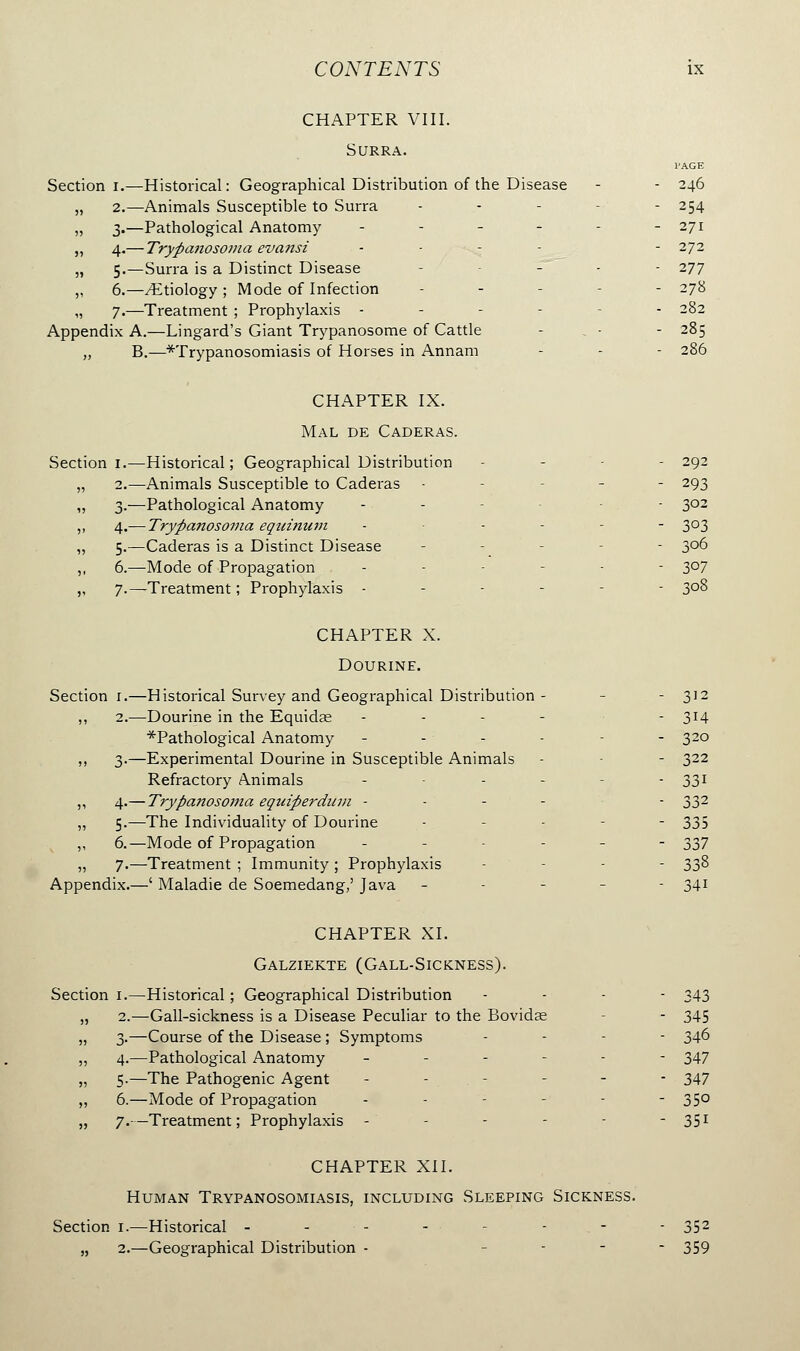 CHAPTER VIII. Surra. l'AGE Section i.—Historical: Geographical Distribution of the Disease - - 246 „ 2.—Animals Susceptible to Surra - .- - - 254 „ 3.—Pathological Anatomy - - - - - - 271 ,, 4.— Trypanosoma evansi - - 272 „ 5.—Surra is a Distinct Disease - - - 277 „ 6.—/Etiology ; Mode of Infection - - - 278 „ 7.—Treatment ; Prophylaxis - - 282 Appendix A.—Lingard's Giant Trypanosome of Cattle - . - - 285 „ B.—^Trypanosomiasis of Horses in Annam - - - 286 CHAPTER IX. Mal de Caderas. Section 1.—Historical; Geographical Distribution - - - 292 „ 2.—Animals Susceptible to Caderas • - - 293 ,, 3.—Pathological Anatomy - - - 3°2 ,, 4.— Trypanosoma equinum - - - - 3°3 „ 5.—Caderas is a Distinct Disease ----- 306 ,, 6.—Mode of Propagation ...-.- 307 ,, 7.—Treatment ; Prophylaxis - - 3°8 CHAPTER X. Dourine. Section 1.—Historical Survey and Geographical Distribution - - 312 ,, 2.—Dourine in the Equida; ... - - 314 ^Pathological Anatomy ------ 320 ,, 3.—Experimental Dourine in Susceptible Animals - - 322 Refractory Animals - - - - 331 ,, 4.— Trypanosoma equiperdum - - 332 ,, 5.—The Individuality of Dourine -. - - 335 ,, 6.—Mode of Propagation ------ 337 „ 7.—Treatment ; Immunity ; Prophylaxis - - - 33% Appendix.—' Maladie de Soemedang,' Java - - - - - 34! CHAPTER XI. Galziekte (Gall-Sickness). Section 1.—Historical ; Geographical Distribution ... - 343 „ 2.—Gall-sickness is a Disease Peculiar to the Bovidae - 345 „ 3.—Course of the Disease; Symptoms ... - 346 „ 4.—Pathological Anatomy ------ 347 „ 5.—The Pathogenic Agent - - - - - - 347 „ 6.—Mode of Propagation ------ 350 „ 7.—Treatment ; Prophylaxis - - - - - - 351 CHAPTER XII. Human Trypanosomiasis, including Sleeping Sickness. Section 1.—Historical - ... 352 „ 2.—Geographical Distribution - - 359