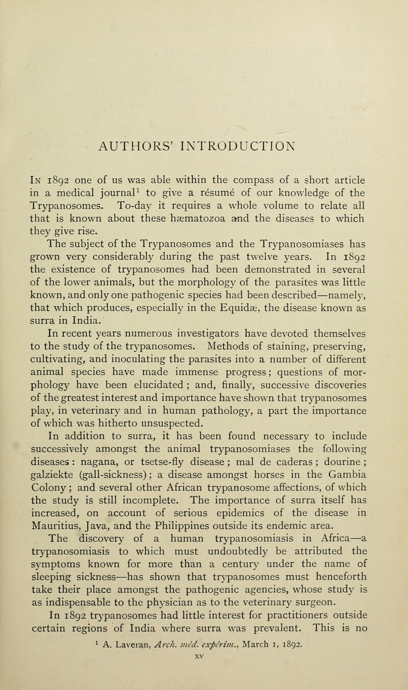 In 1892 one of us was able within the compass of a short article in a medical journal1 to give a résumé of our knowledge of the Trypanosomes. To-day it requires a whole volume to relate all that is known about these hsematozoa and the diseases to which they give rise. . - The subject of the Trypanosomes and the Trypanosomiases has grown very considerably during the past twelve years. In 1892 the existence of trypanosomes had been demonstrated in several of the lower animals, but the morphology of the parasites was little known, and only one pathogenic species had been described—namely, that which produces, especially in the Equidae, the disease known as surra in India. In recent years numerous investigators have devoted themselves to the study of the trypanosomes. Methods of staining, preserving, cultivating, and inoculating the parasites into a number of different animal species have made immense progress ; questions of mor- phology have been elucidated ; and, finally, successive discoveries of the greatest interest and importance have shown that trypanosomes play, in veterinary and in human pathology, a part the importance of which was hitherto unsuspected. In addition to surra, it has been found necessary to include successively amongst the animal trypanosomiases the following diseases : nagana, or tsetse-fly disease ; mal de caderas ; dourine ; galziekte (gall-sickness) ; a disease amongst horses in the Gambia Colony ; and several other African trypanosome affections, of which the study is still incomplete. The importance of surra itself has increased, on account of serious epidemics of the disease in Mauritius, Java, and the Philippines outside its endemic area. The discovery of a human trypanosomiasis in Africa—a trypanosomiasis to which must undoubtedly be attributed the symptoms known for more than a century under the name of sleeping sickness—has shown that trypanosomes must henceforth take their place amongst the pathogenic agencies, whose study is as indispensable to the physician as to the veterinary surgeon. In 1892 trypanosomes had little interest for practitioners outside certain regions of India where surra was prevalent. This is no 1 A. Laveran, Arch. we'd, exfte'rim., March 1, 1892.