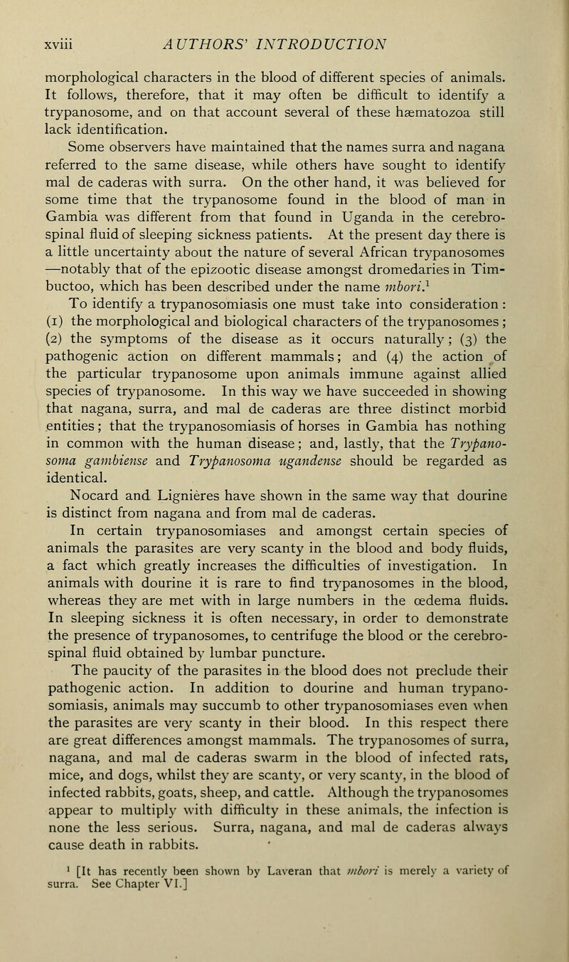 morphological characters in the blood of different species of animals. It follows, therefore, that it may often be difficult to identify a trypanosome, and on that account several of these hsematozoa still lack identification. Some observers have maintained that the names surra and nagana referred to the same disease, while others have sought to identify mal de caderas with surra. On the other hand, it was believed for some time that the trypanosome found in the blood of man in Gambia was different from that found in Uganda in the cerebro- spinal fluid of sleeping sickness patients. At the present day there is a little uncertainty about the nature of several African trypanosomes —notably that of the epizootic disease amongst dromedaries in Tim- buctoo, which has been described under the name mbori.1 To identify a trypanosomiasis one must take into consideration : (i) the morphological and biological characters of the trypanosomes ; (2) the symptoms of the disease as it occurs naturally ; (3) the pathogenic action on different mammals ; and (4) the action of the particular trypanosome upon animals immune against allied species of trypanosome. In this way we have succeeded in showing that nagana, surra, and mal de caderas are three distinct morbid entities ; that the trypanosomiasis of horses in Gambia has nothing in common with the human disease ; and, lastly, that the Trypano- soma gambiense and Trypanosoma ugandense should be regarded as identical. Nocard and Lignières have shown in the same way that dourine is distinct from nagana and from mal de caderas. In certain trypanosomiases and amongst certain species of animals the parasites are very scanty in the blood and body fluids, a fact which greatly increases the difficulties of investigation. In animals with dourine it is rare to find trypanosomes in the blood, whereas they are met with in large numbers in the oedema fluids. In sleeping sickness it is often necessary, in order to demonstrate the presence of trypanosomes, to centrifuge the blood or the cerebro- spinal fluid obtained by lumbar puncture. The paucity of the parasites in the blood does not preclude their pathogenic action. In addition to dourine and human trypano- somiasis, animals may succumb to other trypanosomiases even when the parasites are very scanty in their blood. In this respect there are great differences amongst mammals. The trypanosomes of surra, nagana, and mal de caderas swarm in the blood of infected rats, mice, and dogs, whilst they are scanty, or very scanty, in the blood of infected rabbits, goats, sheep, and cattle. Although the trypanosomes appear to multiply with difficulty in these animals, the infection is none the less serious. Surra, nagana, and mal de caderas always cause death in rabbits. 1 [It has recently been shown by Laveran that mbori is merely a variety of surra. See Chapter VI.]