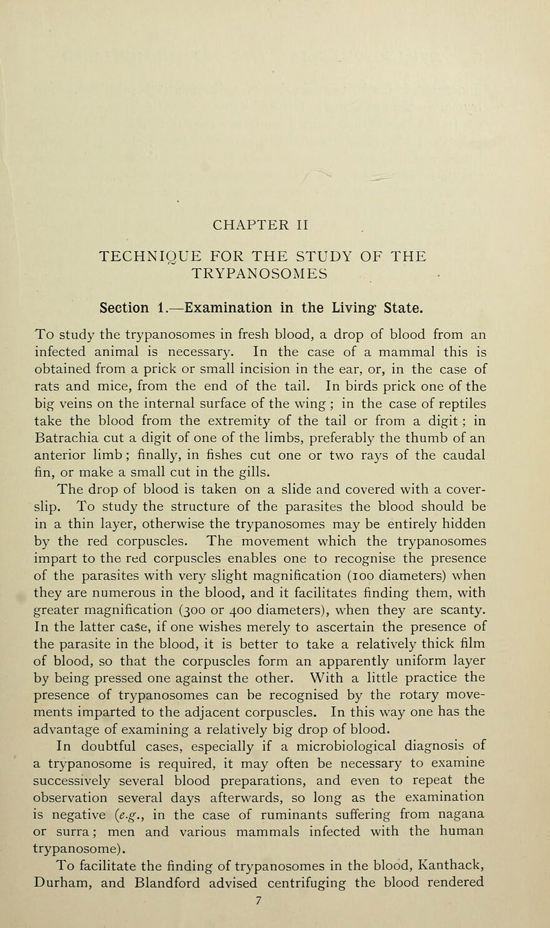 CHAPTER II TECHNIQUE FOR THE STUDY OF THE TRYPANOSOMES Section 1.—Examination in the Living* State. To study the trypanosomes in fresh blood, a drop of blood from an infected animal is necessary. In the case of a mammal this is obtained from a prick or small incision in the ear, or, in the case of rats and mice, from the end of the tail. In birds prick one of the big veins on the internal surface of the wing ; in the case of reptiles take the blood from the extremity of the tail or from a digit ; in Batrachia cut a digit of one of the limbs, preferably the thumb of an anterior limb ; finally, in fishes cut one or two rays of the caudal fin, or make a small cut in the gills. The drop of blood is taken on a slide and covered with a cover- slip. To study the structure of the parasites the blood should be in a thin layer, otherwise the trypanosomes may be entirely hidden by the red corpuscles. The movement which the trypanosomes impart to the red corpuscles enables one to recognise the presence of the parasites with very slight magnification (ioo diameters) when they are numerous in the blood, and it facilitates finding them, with greater magnification (300 or 400 diameters), when they are scanty. In the latter case, if one wishes merely to ascertain the presence of the parasite in the blood, it is better to take a relatively thick film of blood, so that the corpuscles form an apparently uniform layer by being pressed one against the other. With a little practice the presence of trypanosomes can be recognised by the rotary move- ments imparted to the adjacent corpuscles. In this way one has the advantage of examining a relatively big drop of blood. In doubtful cases, especially if a microbiological diagnosis of a trypanosome is required, it may often be necessary to examine successively several blood preparations, and even to repeat the observation several days afterwards, so long as the examination is negative {e.g., in the case of ruminants suffering from nagana or surra; men and various mammals infected with the human trypanosome). To facilitate the finding of trypanosomes in the blood, Kanthack, Durham, and Blandford advised centrifuging the blood rendered