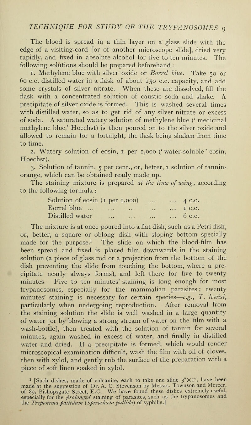 The blood is spread in a thin layer on a glass slide with the edge of a visiting-card [or of another microscope slide], dried very rapidly, and fixed in absolute alcohol for five to ten minutes. The following solutions should be prepared beforehand : i. Methylene blue with silver oxide or Borrel blue. Take 50 or 60 c.c. distilled water in a flask of about 150 c.c. capacity, and add some crystals of silver nitrate. When these are dissolved, fill the flask with a concentrated solution of caustic soda and shake. A precipitate of silver oxide is formed. This is washed several times with distilled water, so as to get rid of any silver nitrate or excess of soda. A saturated watery solution of methylene blue (' medicinal methylene blue,' Hoechst) is then poured on to the silver oxide and allowed to remain for a fortnight, the flask being shaken from time to time. 2. Watery solution of eosin, 1 per 1,000 (' water-soluble ' eosin, Hoechst). 3. Solution of tannin, 5 per cent., or, better, a solution of tannin- orange, which can be obtained ready made up. The staining mixture is prepared at the time of using, according to the following formula : Solution of eosin (1 per 1,000) ... ... 4 c.c. Borrel blue ... ... .. ... ... 1 c.c. Distilled water ... ... ... ... 6 c.c. The mixture is at once poured into a flat dish, such as a Petri dish, or, better, a square or oblong dish with sloping bottom specially made for the purpose.1 The slide on which the blood-film has been spread and fixed is placed film downwards in the staining solution (a piece of glass rod or a projection from the bottom of the dish preventing the slide from touching the bottom, where a pre- cipitate nearly always forms), and left there for five to twenty minutes. Five to ten minutes' staining is long enough for most trypanosomes, especially for the mammalian parasites ; twenty minutes' staining is necessary for certain species—e.g., T. lewisi, particularly when undergoing reproduction. After removal from the staining solution the slide is well washed in a large quantity of water [or by blowing a strong stream of water on the film with a wash-bottle], then treated with the solution of tannin for several minutes, again washed in excess of water, and finally in distilled water and dried. If a precipitate is formed, which would render microscopical examination difficult, wash the film with oil of cloves, then with xylol, and gently rub the surface of the preparation with a piece of soft linen soaked in xylol. 1 [Such dishes, made of vulcanite, each to take one slide 3Xi, have been made at the suggestion of Dr. A. C. Stevenson by Messrs. Townson and Mercer, of 89, Bishopsgate Street, E.C. We have found these dishes extremely useful, especially for the prolonged staining of parasites, such as the trypanosomes and the Treponema pallidum {Spirochœta pallida) of syphilis.]