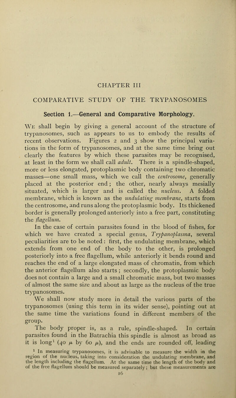 CHAPTER III COMPARATIVE STUDY OF THE TRYPANOSOMES Section 1.—General and Comparative Morphology. We shall begin by giving a general account of the structure of trypanosomes, such as appears to us to embody the results of recent observations. Figures 2 and 3 show the principal varia- tions in the form of trypanosomes, and at the same time bring out clearly the features by which these parasites may be recognised, at least in the form we shall call adult. There is a spindle-shaped, more or less elongated, protoplasmic body containing two chromatic masses—one small mass, which we call the centrosome, generally placed at the posterior end ; the other, nearly always mesially situated, which is larger and is called the nucleus. A folded membrane, which is known as the undulating membrane, starts from the centrosome, and runs along the protoplasmic body. Its thickened border is generally prolonged anteriorly into a free part, constituting the flagellum. In the case of certain parasites found in the blood of fishes, for which we have created a special genus, Trypanoplasma, several peculiarities are to be noted : first, the undulating membrane, which extends from one end of the body to the other, is prolonged posteriorly into a free flagellum, while anteriorly it bends round and reaches the end of a large elongated mass of chromatin, from which the anterior flagellum also starts ; secondly, the protoplasmic body does not contain a large and a small chromatic mass, but two masses of almost the same size and about as large as the nucleus of the true trypanosomes. We shall now study more in detail the various parts of the trypanosomes (using this term in its wider sense), pointing out at the same time the variations found in different members of the group. The body proper is, as a rule, spindle-shaped. In certain parasites found in the Batrachia this spindle is almost as broad as it is long1 (40 fi by 60 fi), and the ends are rounded off, leading 1 In measuring trypanosomes, it is advisable to measure the width in the region of the nucleus, taking into consideration the undulating membrane, and the length including the flagellum. At the same time the length of the body and of the free flagellum should be measured separately; but these measurements are