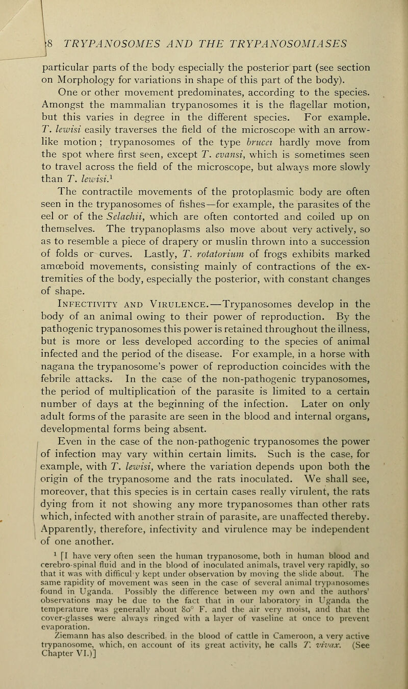 particular parts of the body especially the posterior part (see section on Morphology for variations in shape of this part of the body). One or other movement predominates, according to the species. Amongst the mammalian trypanosomes it is the flagellar motion, but this varies in degree in the different species. For example, T. lewisi easily traverses the field of the microscope with an arrow- like motion ; trypanosomes of the type brncei hardly move from the spot where first seen, except T. evansi, which is sometiuies seen to travel across the field of the microscope, but always more slowly than T. lewisi.1 The contractile movements of the protoplasmic body are often seen in the trypanosomes of fishes—for example, the parasites of the eel or of the Selachii, which are often contorted and coiled up on themselves. The trypanoplasms also move about very actively, so as to resemble a piece of drapery or muslin thrown into a succession of folds or curves. Lastly, T. rotatorium of frogs exhibits marked amoeboid movements, consisting mainly of contractions of the ex- tremities of the body, especially the posterior, with constant changes of shape. Infectivity and Virulence.—Trypanosomes develop in the body of an animal owing to their power of reproduction. By the pathogenic trypanosomes this power is retained throughout the illness, but is more or less developed according to the species of animal infected and the period of the disease. For example, in a horse with nagana the trypanosome's power of reproduction coincides with the febrile attacks. In the case of the non-pathogenic trypanosomes, the period of multiplication of the parasite is limited to a certain number of days at the beginning of the infection. Later on only adult forms of the parasite are seen in the blood and internal organs, developmental forms being absent. Even in the case of the non-pathogenic trypanosomes the power of infection may vary within certain limits. Such is the case, for example, with T. lewisi, where the variation depends upon both the origin of the trypanosome and the rats inoculated. We shall see, moreover, that this species is in certain cases really virulent, the rats dying from it not showing any more trypanosomes than other rats which, infected with another strain of parasite, are unaffected thereby. Apparently, therefore, infectivity and virulence may be independent of one another. 1 [I have very often seen the human trypanosome, both in human blood and cerebrospinal fluid and in the blood of inoculated animals, travel very rapidly, so that it was with difficuly kept under observation bv moving the slide about. The same rapidity of movement was seen in the case of several animal trypanosomes found in Uganda. Possibly the difference between my own and the authors' observations may be due to the fact that in our laboratory in Uganda the temperature was generally about 8o° F. and the air very moist, and that the cover-glasses were always ringed with a layer of vaseline at once to prevent evaporation. Ziemann has also described, in the blood of cattle in Cameroon, a very active trypanosome, which, on account of its great activity, he calls T. vivax. (See Chapter VI.)]