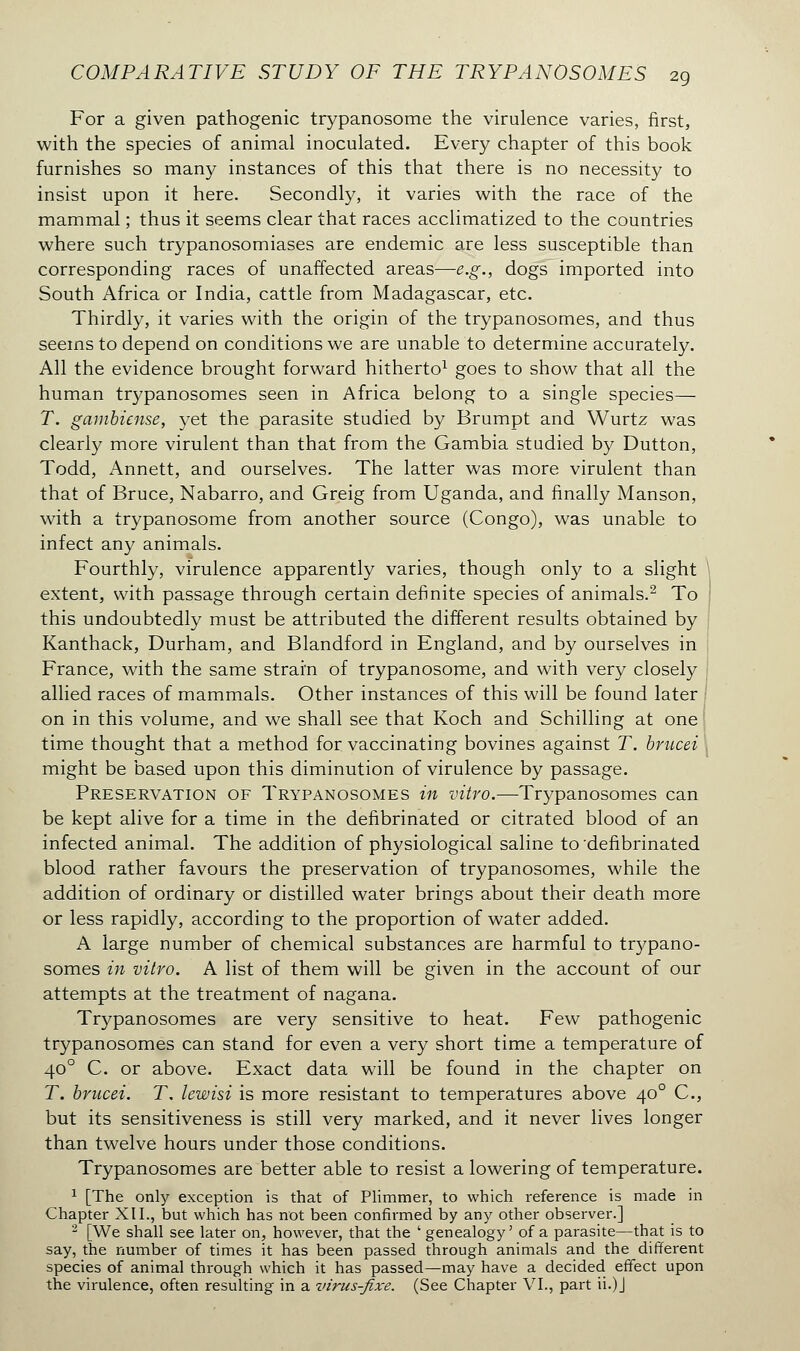 For a given pathogenic trypanosome the virulence varies, first, with the species of animal inoculated. Every chapter of this book furnishes so many instances of this that there is no necessity to insist upon it here. Secondly, it varies with the race of the mammal ; thus it seems clear that races acclimatized to the countries where such trypanosomiases are endemic are less susceptible than corresponding races of unaffected areas—e.g., dogs imported into South Africa or India, cattle from Madagascar, etc. Thirdly, it varies with the origin of the trypanosomes, and thus seems to depend on conditions we are unable to determine accurately. All the evidence brought forward hitherto1 goes to show that all the human trypanosomes seen in Africa belong to a single species— T. gambicnse, yet the parasite studied by Brumpt and Wurtz was clearly more virulent than that from the Gambia studied by Dutton, Todd, Annett, and ourselves. The latter was more virulent than that of Bruce, Nabarro, and Greig from Uganda, and finally Manson, with a trypanosome from another source (Congo), was unable to infect any animals. Fourthly, virulence apparently varies, though only to a slight extent, with passage through certain definite species of animals.2 To this undoubtedly must be attributed the different results obtained by Kanthack, Durham, and Blandford in England, and by ourselves in France, with the same strain of trypanosome, and with very closely allied races of mammals. Other instances of this will be found later on in this volume, and we shall see that Koch and Schilling at one time thought that a method for vaccinating bovines against T. brucei j might be based upon this diminution of virulence by passage. Preservation of Trypanosomes in vitro.—-Trypanosomes can be kept alive for a time in the defibrinated or citrated blood of an infected animal. The addition of physiological saline to defibrinated blood rather favours the preservation of trypanosomes, while the addition of ordinary or distilled water brings about their death more or less rapidly, according to the proportion of water added. A large number of chemical substances are harmful to trypano- somes in vitro. A list of them will be given in the account of our attempts at the treatment of nagana. Trypanosomes are very sensitive to heat. Few pathogenic trypanosomes can stand for even a very short time a temperature of 400 C. or above. Exact data will be found in the chapter on T. brucei. T. lewisi is more resistant to temperatures above 400 C., but its sensitiveness is still very marked, and it never lives longer than twelve hours under those conditions. Trypanosomes are better able to resist a lowering of temperature. 1 [The only exception is that of Plimmer, to which reference is made in Chapter XII., but which has not been confirmed by any other observer.] 2 [We shall see later on, however, that the ' genealogy' of a parasite—that is to say, the number of times it has been passed through animals and the different species of animal through which it has passed—may have a decided effect upon the virulence, often resulting in a virus-fixe. (See Chapter VI., part ii.)J