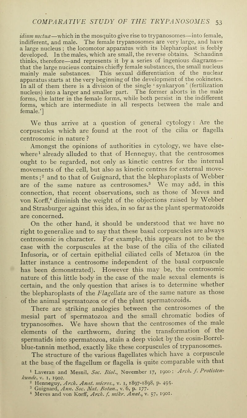 idium noctucB—which in the mosquito give rise to trypanosomes—into female, indifferent, and male. The female trypanosomes are very large, and have a large nucleus ; the locomotor apparatus with its blepharoplast is feebly developed. In the males, which are small, the reverse obtains. Schaudinn thinks, therefore—and represents it by a series of ingenious diagrams— that the large nucleus contains chiefly female substances, the small nucleus mainly male substances. This sexual differentiation of the nuclear apparatus starts at the very beginning of the development of the ookinetes. In all of them there is a division of the single ' synkaryon ' (fertilization nucleus) into a larger and smaller part. The former aborts in the male forms, the latter in the female forms, while both persist in the indifferent forms, which are intermediate in all respects between the male and female.'] We thus arrive at a question of general cytology : Are the corpuscules which are found at the root of the cilia or flagella centrosomic in nature ? Amongst the opinions of authorities in cytology, we have else- where1 already alluded to that of Henneguy, that the centrosomes ought to be regarded, not only as kinetic centres for the internal movements of the cell, but also as kinetic centres for external move- ments ;2 and to that of Guignard, that the blepharoplasts of Webber are of the same nature as centrosomes.3 We may add, in this connection, that recent observations, such as those of Meves and von Korff,4 diminish the weight of the objections raised by Webber and Strasburger against this idea, in so far as the plant spermatozoids are concerned. On the other hand, it should be understood that we have no right to generalize and to say that these basal corpuscules are always centrosomic in character. For example, this appears not to be the case with the corpuscules at the base of the cilia of the ciliated Infusoria, or of certain epithelial ciliated cells of Metazoa (in the latter instance a centrosome independent of the basal corpuscule has been demonstrated). However this may be, the centrosomic nature of this little body in the case of the male sexual elements is certain, and the only question that arises is to determine whether the blepharoplasts of the Flagellata are of the same nature as those of the animal spermatozoa or of the plant spermatozoids. There are striking analogies between the centrosomes of the mesial part of spermatozoa and the small chromatic bodies of trypanosomes. We have shown that the centrosomes of the male elements of the earthworm, during the transformation of the spermatids into spermatozoa, stain a deep violet by the eosin-Borrel- blue-tannin method, exactly like these corpuscules of trypanosomes. The structure of the various flagellates which have a corpuscule at the base of the flagellum or flagella is quite comparable with that 1 Laveran and Mesnil, Soc. Biol., November 17, 1900; Arch. f. Protisten- kunde, v. 1, 1902. 2 Henneguy, Arch. Anat. micros., v. 1, 1897-1898, p. 495• 3 Guignard, Ann. Soc. Nat. Botan., v. 6, p. 177. 4 Meves and von Korff, Arch. f. mikr. Anat., v. 57, 1901.