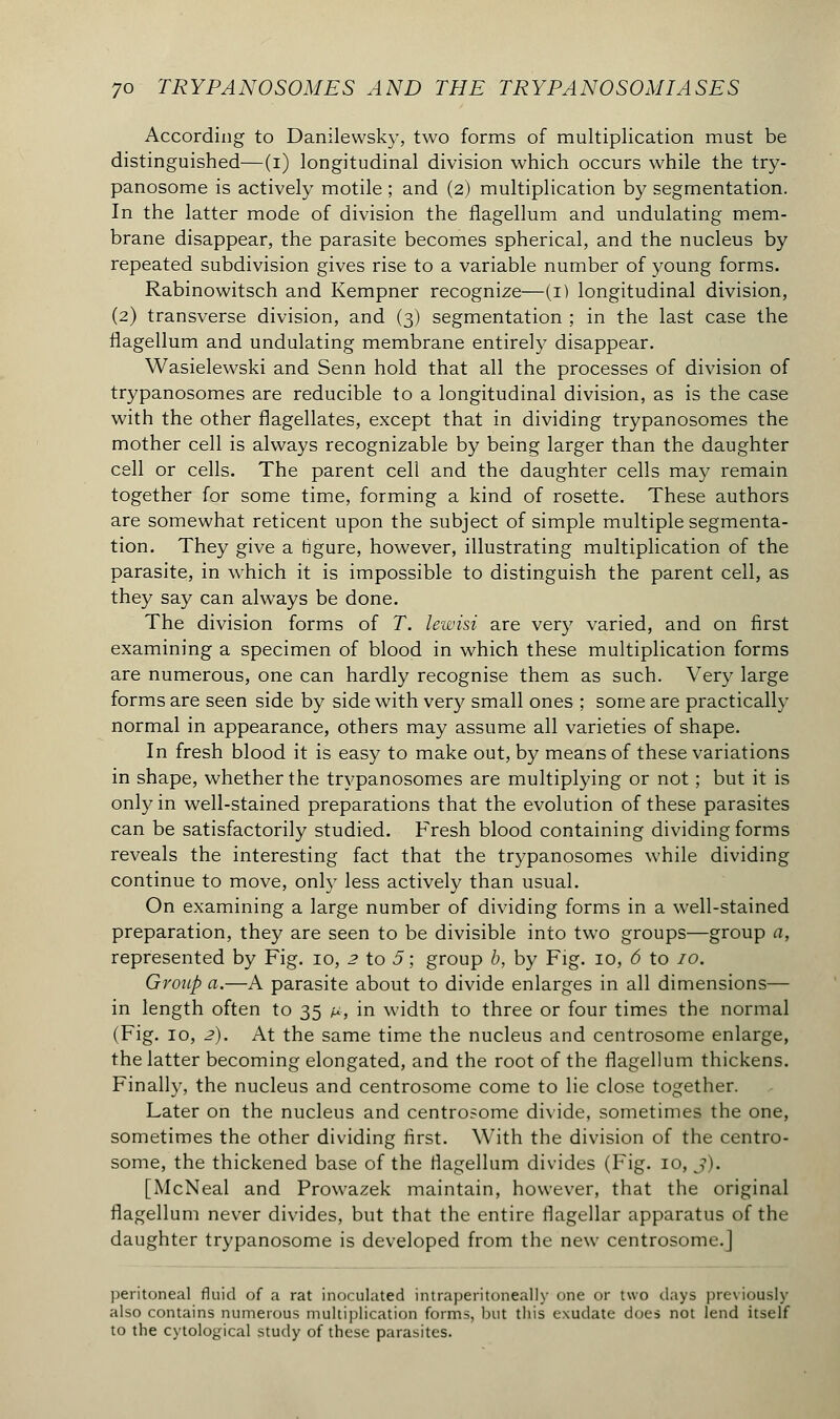 According to Danilewsky, two forms of multiplication must be distinguished—(i) longitudinal division which occurs while the try- panosome is actively motile ; and (2) multiplication by segmentation. In the latter mode of division the fiagellum and undulating mem- brane disappear, the parasite becomes spherical, and the nucleus by repeated subdivision gives rise to a variable number of young forms. Rabinowitsch and Kempner recognize—(1) longitudinal division, (2) transverse division, and (3) segmentation ; in the last case the fiagellum and undulating membrane entirely disappear. Wasielewski and Senn hold that all the processes of division of trypanosomes are reducible to a longitudinal division, as is the case with the other flagellates, except that in dividing trypanosomes the mother cell is always recognizable by being larger than the daughter cell or cells. The parent cell and the daughter cells may remain together for some time, forming a kind of rosette. These authors are somewhat reticent upon the subject of simple multiple segmenta- tion. They give a ngure, however, illustrating multiplication of the parasite, in which it is impossible to distinguish the parent cell, as they say can always be done. The division forms of T. lewisi are very varied, and on first examining a specimen of blood in which these multiplication forms are numerous, one can hardly recognise them as such. Very large forms are seen side by side with very small ones ; some are practically normal in appearance, others may assume all varieties of shape. In fresh blood it is easy to make out, by means of these variations in shape, whether the trypanosomes are multiplying or not ; but it is only in well-stained preparations that the evolution of these parasites can be satisfactorily studied. Fresh blood containing dividing forms reveals the interesting fact that the trypanosomes while dividing continue to move, only less actively than usual. On examining a large number of dividing forms in a well-stained preparation, they are seen to be divisible into two groups—group a, represented by Fig. 10, 2 to 5 ; group b, by Fig. 10, 6 to 10. Group a.—A parasite about to divide enlarges in all dimensions— in length often to 35 &, in width to three or four times the normal (Fig. 10, 2). At the same time the nucleus and centrosome enlarge, the latter becoming elongated, and the root of the fiagellum thickens. Finally, the nucleus and centrosome come to lie close together. Later on the nucleus and centrosome divide, sometimes the one, sometimes the other dividing first. With the division of the centro- some, the thickened base of the fiagellum divides (Fig. 10, j). [McNeal and Prowazek maintain, however, that the original fiagellum never divides, but that the entire flagellar apparatus of the daughter trypanosome is developed from the new centrosome.] peritoneal fluid of a rat inoculated intraperitoneal])- one or two days previously also contains numerous multiplication forms, but this exudate does not lend itself to the cytological study of these parasites.