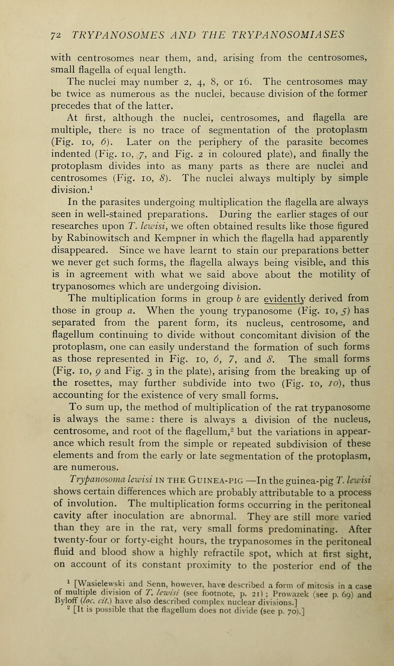 with centrosomes near them, and, arising from the centrosomes, small flagella of equal length. The nuclei may number 2, 4, 8, or 16. The centrosomes may be twice as numerous as the nuclei, because division of the former precedes that of the latter. At first, although the nuclei, centrosomes, and flagella are multiple, there is no trace of segmentation of the protoplasm (Fig. 10, 6). Later on the periphery of the parasite becomes indented (Fig. 10, 7, and Fig. 2 in coloured plate), and finally the protoplasm divides into as many parts as there are nuclei and centrosomes (Fig. 10, 8). The nuclei always multiply by simple division.1 In the parasites undergoing multiplication the flagella are always seen in well-stained preparations. During the earlier stages of our researches upon T. lewisi, we often obtained results like those figured by Rabinowitsch and Kempner in which the flagella had apparently disappeared. Since we have learnt to stain our preparations better we never get such forms, the flagella always being visible, and this is in agreement with what we said above about the motility of trypanosomes which are undergoing division. The multiplication forms in group b are evidently derived from those in group a. When the young trypanosome (Fig. 10, 5) has separated from the parent form, its nucleus, centrosome, and flagellum continuing to divide without concomitant division of the protoplasm, one can easily understand the formation of such forms as those represented in Fig. 10, 6, 7, and 8. The small forms (Fig. 10, ç and Fig. 3 in the plate), arising from the breaking up of the rosettes, may further subdivide into two (Fig. 10, 10), thus accounting for the existence of very small forms. To sum up, the method of multiplication of the rat trypanosome is always the same : there is always a division of the nucleus, centrosome, and root of the flagellum,2 but the variations in appear- ance which result from the simple or repeated subdivision of these elements and from the early or late segmentation of the protoplasm, are numerous. Trypanosoma lewisi in the Guinea-pig —In the guinea-pig T. lewisi shows certain differences which are probably attributable to a process of involution. The multiplication forms occurring in the peritoneal cavity after inoculation are abnormal. They are still more varied than they are in the rat, very small forms predominating. After twenty-four or forty-eight hours, the trypanosomes in the peritoneal fluid and blood show a highly refractile spot, which at first sight, on account of its constant proximity to the posterior end of the 1 [Wasielewski and Senn, however, have described a form of mitosis in a case of multiple division of T. lewisi (see footnote, p. 21) ; Prowazek (see p. 69) and Byloff (/or. cit.) have also described complex nuclear divisions.] 2 [It is possible that the flagellum does not divide (see p. 70).]
