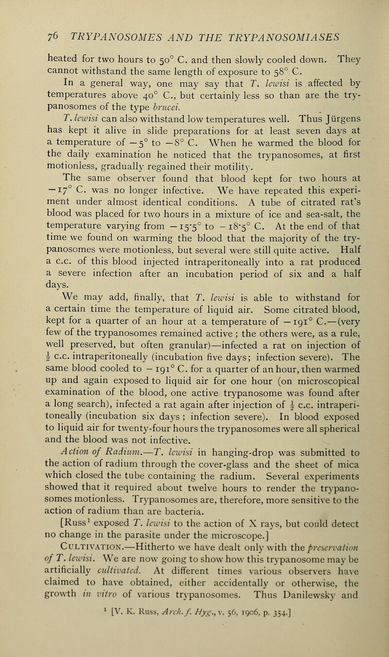 heated for two hours to 500 C. and then slowly cooled down. They cannot withstand the same length of exposure to 580 C. In a general way, one may say that T. lewisi is affected by temperatures above 400 C, but certainly less so than are the try- panosomes of the type brucei. T. lewisi can also withstand low temperatures well. Thus Jiirgens has kept it alive in slide preparations for at least seven days at a temperature of — 50 to -8° C. When he warmed the blood for the daily examination he noticed that the trypanosomes, at first motionless, gradually regained their motility. The same observer found that blood kept for two hours at —170 C. was no longer infective. We have repeated this experi- ment under almost identical conditions. A tube of citrated rat's blood was placed for two hours in a mixture of ice and sea-salt, the temperature varying from -15-5° to - 18-5° C. At the end of that time we found on warming the blood that the majority of the try- panosomes were motionless, but several were still quite active. Half a c.c. of this blood injected intraperitoneally into a rat produced a severe infection after an incubation period of six and a half days. We may add, finally, that T. lewisi is able to withstand for a certain time the temperature of liquid air. Some citrated blood, kept for a quarter of an hour at a temperature of —1910 C—(very few of the trypanosomes remained active ; the others were, as a rule, well preserved, but often granular)—infected a rat on injection of \ c.c. intraperitoneally (incubation five days; infection severe). The same blood cooled to - 1910 C. for a quarter of an hour, then warmed up and again exposed to liquid air for one hour (on microscopical examination of the blood, one active trypanosome was found after a long search), infected a rat again after injection of \ c.c. intraperi- toneally (incubation six days ; infection severe). In blood exposed to liquid air for twenty-four hours the trypanosomes were all spherical and the blood was not infective. Action of Radium.—T. lewisi in hanging-drop was submitted to the action of radium through the cover-glass and the sheet of mica which closed the tube containing the radium. Several experiments showed that it required about twelve hours to render the trypano- somes motionless. Trypanosomes are, therefore, more sensitive to the action of radium than are bacteria. [Russ1 exposed T. lewisi to the action of X rays, but could detect no change in the parasite under the microscope.] Cultivation.—Hitherto we have dealt only with the preservation of T. lewisi. We are now going to show how this trypanosome may be artificially cultivated. At different times various observers have claimed to have obtained, either accidentally or otherwise, the growth in vitro of various trypanosomes. Thus Uanilewsky and 1 [V. K. Russ, An//./. Hyg.,v. 56, 1906, p. 354.]