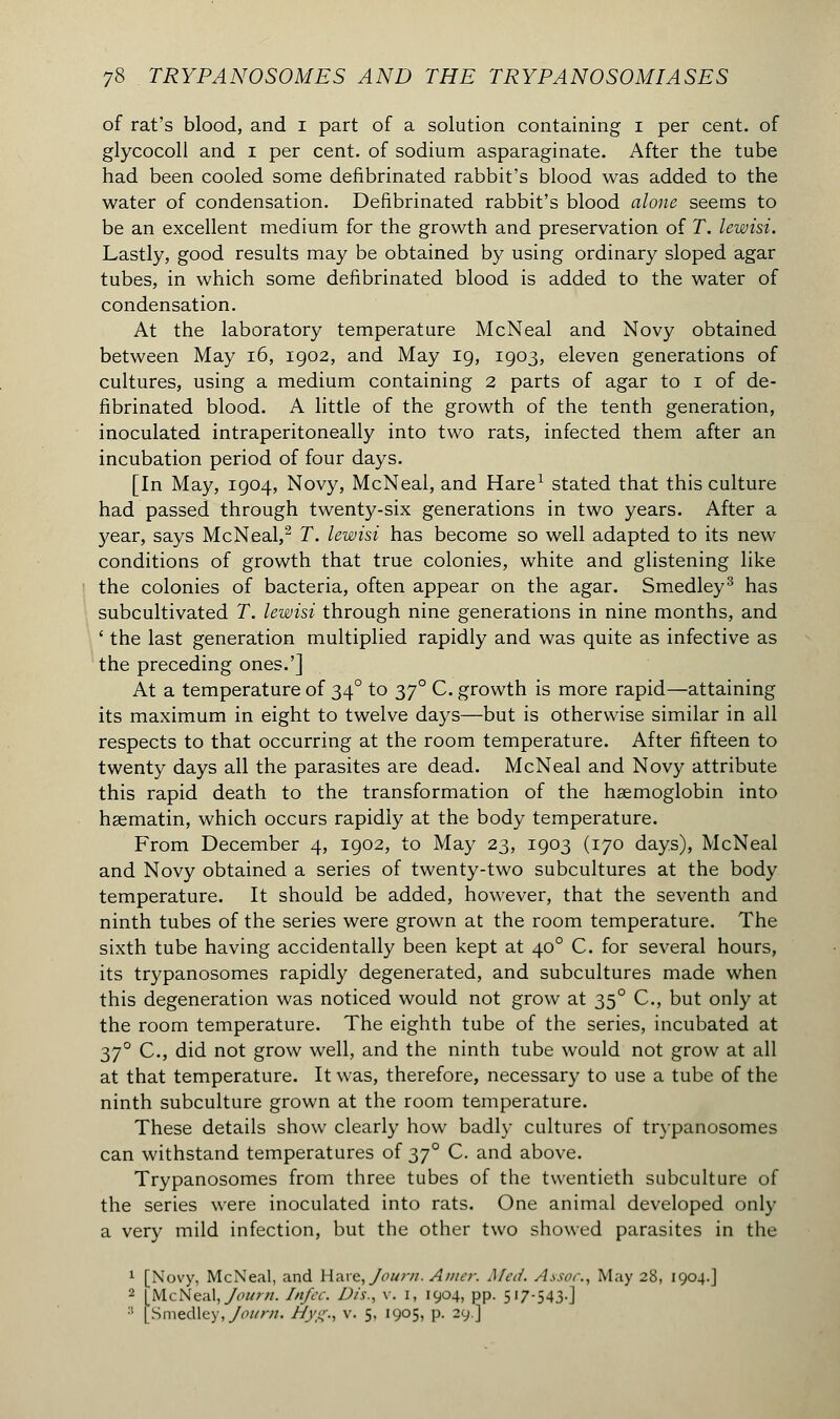 of rat's blood, and i part of a solution containing i per cent, of glycocoll and i per cent, of sodium asparaginate. After the tube had been cooled some defibrinated rabbit's blood was added to the water of condensation. Defibrinated rabbit's blood alone seems to be an excellent medium for the growth and preservation of T. lewisi. Lastly, good results may be obtained by using ordinary sloped agar tubes, in which some defibrinated blood is added to the water of condensation. At the laboratory temperature McNeal and Novy obtained between May 16, 1902, and May 19, 1903, eleven generations of cultures, using a medium containing 2 parts of agar to 1 of de- fibrinated blood. A little of the growth of the tenth generation, inoculated intraperitoneally into two rats, infected them after an incubation period of four days. [In May, 1904, Novy, McNeal, and Hare1 stated that this culture had passed through twenty-six generations in two years. After a 3^ear, says McNeal,2 T. lewisi has become so well adapted to its new conditions of growth that true colonies, white and glistening like the colonies of bacteria, often appear on the agar. Smedley3 has subcultivated T. lewisi through nine generations in nine months, and ' the last generation multiplied rapidly and was quite as infective as the preceding ones.'] At a temperature of 34° to 370 C. growth is more rapid—attaining its maximum in eight to twelve days—but is otherwise similar in all respects to that occurring at the room temperature. After fifteen to twenty days all the parasites are dead. McNeal and Novy attribute this rapid death to the transformation of the haemoglobin into haematin, which occurs rapidly at the body temperature. From December 4, 1902, to May 23, 1903 (170 days), McNeal and Novy obtained a series of twenty-two subcultures at the body temperature. It should be added, however, that the seventh and ninth tubes of the series were grown at the room temperature. The sixth tube having accidentally been kept at 400 C. for several hours, its trypanosomes rapidly degenerated, and subcultures made when this degeneration was noticed would not grow at 350 C, but only at the room temperature. The eighth tube of the series, incubated at 370 C, did not grow well, and the ninth tube would not grow at all at that temperature. It was, therefore, necessary to use a tube of the ninth subculture grown at the room temperature. These details show clearly how badly cultures of trypanosomes can withstand temperatures of 37° C. and above. Trypanosomes from three tubes of the twentieth subculture of the series were inoculated into rats. One animal developed only a very mild infection, but the other two showed parasites in the 1 [Novy, McNeal, and Hare, Journ. Amer. Med. Assoc, May 28, 1904.] 2 IMcNeal, Journ. Infec. Dis., v. 1, 1904, pp. 517-543-] '■'• [ S medley, Journ. Hyg., v. 5, 1905, p. 29.]