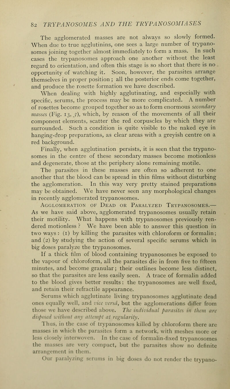 The agglomerated masses are not always so slowly formed. When due to true agglutinins, one sees a large number of trypano- somes joining together almost immediately to form a mass. In such cases the trypanosomes approach one another without the least regard to orientation, and often this stage is so short that there is no opportunity of watching it. Soon, however, the parasites arrange themselves in proper position ; all the posterior ends come together, and produce the rosette formation we have described. When dealing with highly agglutinating, and especially with specific, serums, the process may be more complicated. A number of rosettes become grouped together so as to form enormous secondary masses (Fig. 13, j), which, by reason of the movements of all their component elements, scatter the red corpuscles by which they are surrounded. Such a condition is quite visible to the naked eye in hanging-drop preparations, as clear areas with a greyish centre on a red background. Finally, when agglutination persists, it is seen that the trypano- somes in the centre of these secondary masses become motionless and degenerate, those at the periphery alone remaining motile. The parasites in these masses are often so adherent to one another that the blood can be spread in thin films without disturbing the agglomeration. In this way very pretty stained preparations may be obtained. We have never seen any morphological changes in recently agglomerated trypanosomes. Agglomeration of Dead or Paralyzed Trypanosomes.— As we have said above, agglomerated trypanosomes usually retain their motility. What happens with trypanosomes previously ren- dered motionless ? We have been able to answer this question in two ways : (1) by killing the parasites with chloroform or formalin; and (2) by studying the action of several specific serums which in big doses paralyze the trypanosomes. If a thick film of blood containing trypanosomes be exposed to the vapour of chloroform, all the parasites die in from five to fifteen minutes, and become granular ; their outlines become less distinct, so that the parasites are less easily seen. A trace of formalin added to the blood gives better results : the trypanosomes are well fixed, and retain their refractile appearance. Serums which agglutinate living trypanosomes agglutinate dead ones equally well, and vice versa, but the agglomerations differ from those we have described above. The individual parasites in than arc disposed without any attempt at regularity. Thus, in the case of trypanosomes killed by chloroform there are masses in which the parasites form a network, with meshes more or less closely interwoven. In the case of formalin-fixed tr\ panosomes the n re verj compact, hut the parasites show no definite arrangement in them. Our paralyzing 51 rums in big doses do not render the trypano-