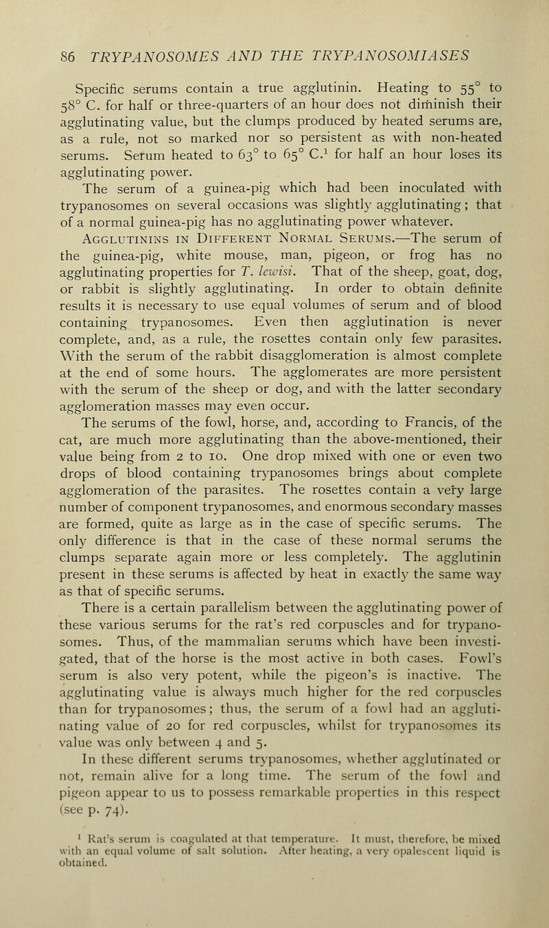 Specific serums contain a true agglutinin. Heating to 550 to 580 C. for half or three-quarters of an hour does not diminish their agglutinating value, but the clumps produced by heated serums are, as a rule, not so marked nor so persistent as with non-heated serums. Serum heated to 630 to 650 C.1 for half an hour loses its agglutinating power. The serum of a guinea-pig which had been inoculated with trypanosomes on several occasions was slightly agglutinating ; that of a normal guinea-pig has no agglutinating power whatever. Agglutinins in Different Normal Serums.—The serum of the guinea-pig, white mouse, man, pigeon, or frog has no agglutinating properties for T. lewisi. That of the sheep, goat, dog, or rabbit is slightly agglutinating. In order to obtain definite results it is necessary to use equal volumes of serum and of blood containing trypanosomes. Even then agglutination is never complete, and, as a rule, the rosettes contain only few parasites. With the serum of the rabbit disagglomeration is almost complete at the end of some hours. The agglomerates are more persistent with the serum of the sheep or dog, and with the latter secondary agglomeration masses may even occur. The serums of the fowl, horse, and, according to Francis, of the cat, are much more agglutinating than the above-mentioned, their value being from 2 to 10. One drop mixed with one or even two drops of blood containing trypanosomes brings about complete agglomeration of the parasites. The rosettes contain a very large number of component trypanosomes, and enormous secondary masses are formed, quite as large as in the case of specific serums. The only difference is that in the case of these normal serums the clumps separate again more or less completely. The agglutinin present in these serums is affected by heat in exactly the same way as that of specific serums. There is a certain parallelism between the agglutinating power of these various serums for the rat's red corpuscles and for trypano- somes. Thus, of the mammalian serums which have been investi- gated, that of the horse is the most active in both cases. Fowl's serum is also very potent, while the pigeon's is inactive. The agglutinating value is always much higher for the red corpuscles than for trypanosomes; thus, the serum of a fowl had an aggluti- nating value of 20 for red corpuscles, whilst for trypanosomes its value was only between 4 and 5. In these different serums trypanosomes, whether agglutinated or not, remain alive for a long time. The serum of the fowl and pigeon appear to us to possess remarkable properties in this respect (see p. 74). 1 Rat's serum is coagulated at that temperature. It must, therefore, be mixed with an equal volume of salt solution. After heating, a very opalescent liquid is obtained.