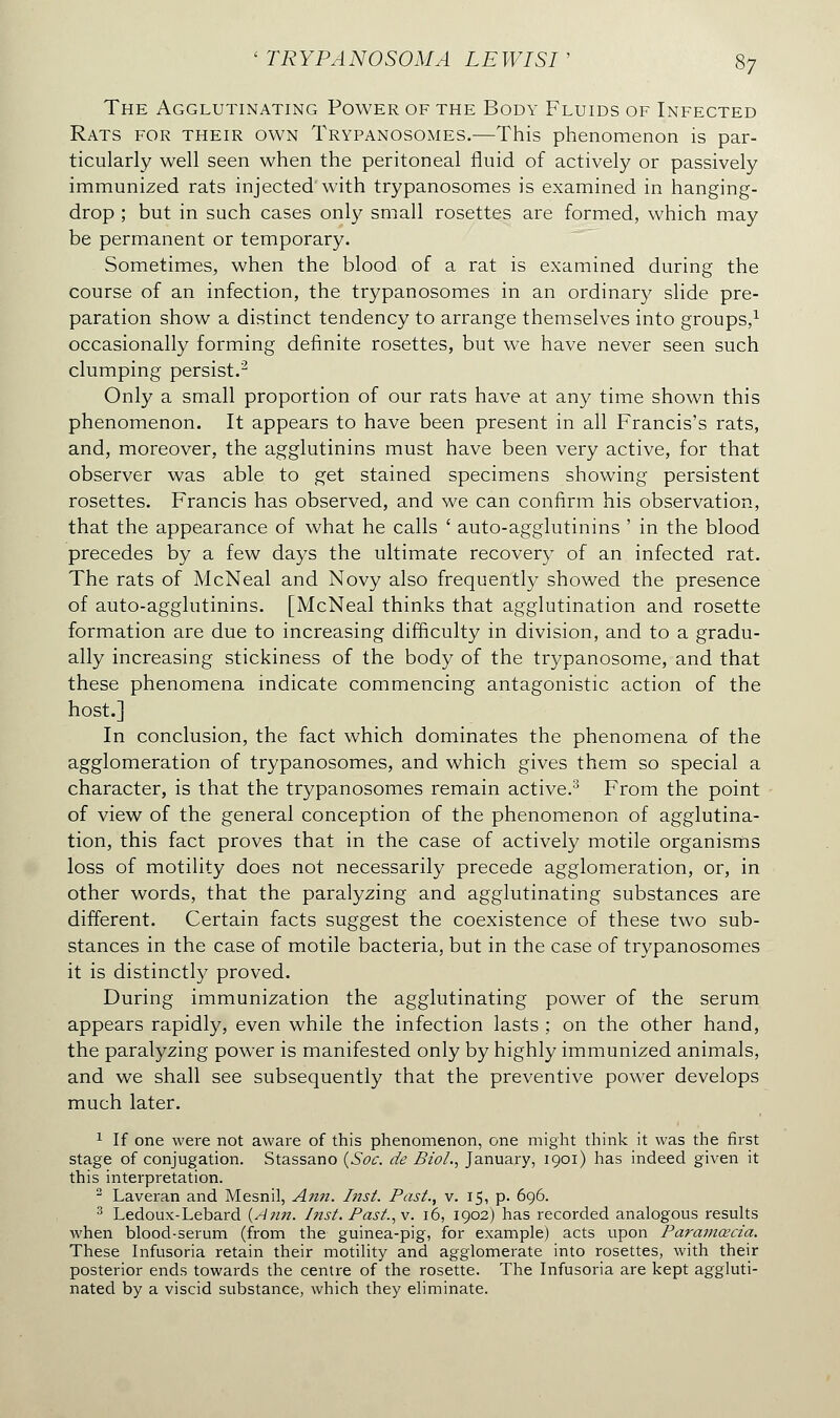 The Agglutinating Power of the Body Fluids of Infected Rats for their own Trypanosomes.—This phenomenon is par- ticularly well seen when the peritoneal fluid of actively or passively immunized rats injected'with trypanosomes is examined in hanging- drop ; but in such cases only small rosettes are formed, which may be permanent or temporary. Sometimes, when the blood of a rat is examined during the course of an infection, the trypanosomes in an ordinary slide pre- paration show a distinct tendency to arrange themselves into groups,1 occasionally forming definite rosettes, but we have never seen such clumping persist.2 Only a small proportion of our rats have at any time shown this phenomenon. It appears to have been present in all Francis's rats, and, moreover, the agglutinins must have been very active, for that observer was able to get stained specimens showing persistent rosettes. Francis has observed, and we can confirm his observation, that the appearance of what he calls ' auto-agglutinins ' in the blood precedes by a few days the ultimate recovery of an infected rat. The rats of McNeal and Novy also frequently showed the presence of auto-agglutinins. [McNeal thinks that agglutination and rosette formation are due to increasing difficulty in division, and to a gradu- ally increasing stickiness of the body of the trypanosome, and that these phenomena indicate commencing antagonistic action of the host.] In conclusion, the fact which dominates the phenomena of the agglomeration of trypanosomes, and which gives them so special a character, is that the trypanosomes remain active.3 From the point of view of the general conception of the phenomenon of agglutina- tion, this fact proves that in the case of actively motile organisms loss of motility does not necessarily precede agglomeration, or, in other words, that the paralyzing and agglutinating substances are different. Certain facts suggest the coexistence of these two sub- stances in the case of motile bacteria, but in the case of trypanosomes it is distinctly proved. During immunization the agglutinating power of the serum appears rapidly, even while the infection lasts ; on the other hand, the paralyzing power is manifested only by highly immunized animals, and we shall see subsequently that the preventive power develops much later. 1 If one were not aware of this phenomenon, one might think it was the first stage of conjugation. Stassano (Soc. de Biol., January, 1901) has indeed given it this interpretation. 2 Laveran and Mesnil, Ann. Inst. Past., v. 15, p. 696. 3 Ledoux-Lebard {Ann. Inst. Past., \. 16, 1902) has recorded analogous results when blood-serum (from the guinea-pig, for example) acts upon Parajnœcia. These Infusoria retain their motility and agglomerate into rosettes, with their posterior ends towards the centre of the rosette. The Infusoria are kept aggluti- nated by a viscid substance, which they eliminate.