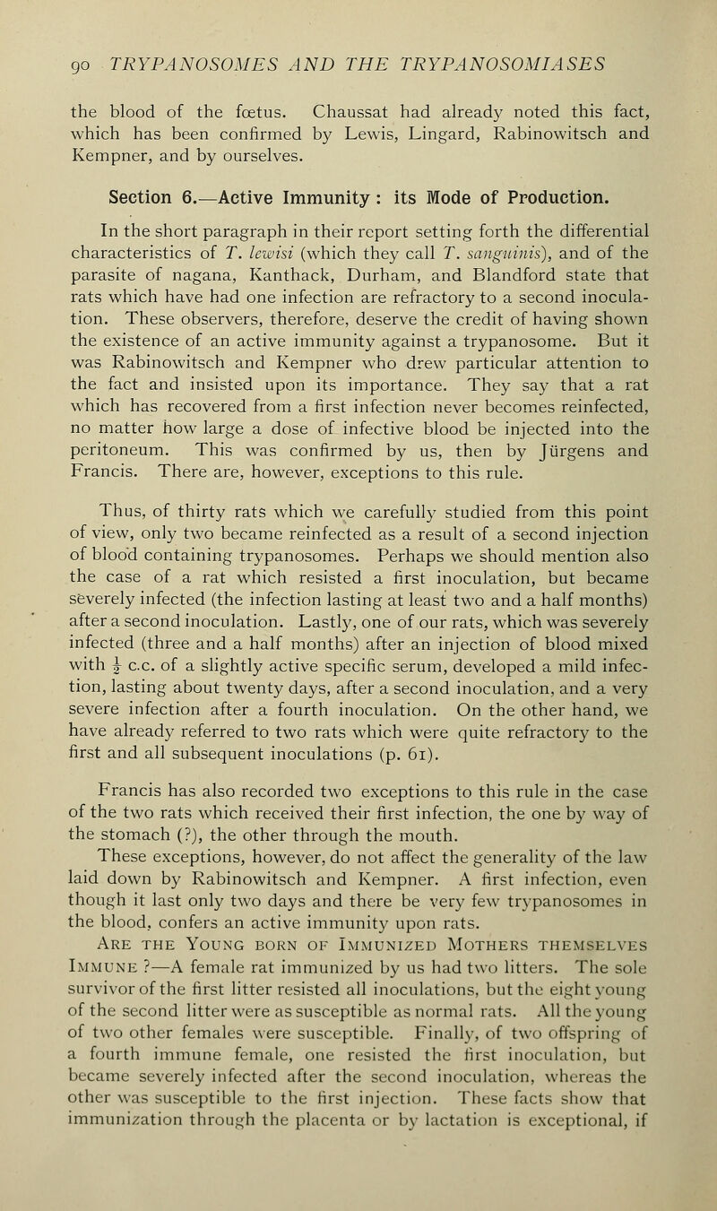 the blood of the fœtus. Chaussât had already noted this fact, which has been confirmed by Lewis, Lingard, Rabinowitsch and Kempner, and by ourselves. Section 6.—Active Immunity : its Mode of Production. In the short paragraph in their report setting forth the differential characteristics of T. lewisi (which they call T. sanguinis), and of the parasite of nagana, Kanthack, Durham, and Blandford state that rats which have had one infection are refractory to a second inocula- tion. These observers, therefore, deserve the credit of having shown the existence of an active immunity against a trypanosome. But it was Rabinowitsch and Kempner who drew particular attention to the fact and insisted upon its importance. They say that a rat which has recovered from a first infection never becomes reinfected, no matter how large a dose of infective blood be injected into the peritoneum. This was confirmed by us, then by Jiirgens and Francis. There are, however, exceptions to this rule. Thus, of thirty rats which we carefully studied from this point of view, only two became reinfected as a result of a second injection of bloo'd containing trypanosomes. Perhaps we should mention also the case of a rat which resisted a first inoculation, but became severely infected (the infection lasting at least two and a half months) after a second inoculation. Lastly, one of our rats, which was severely infected (three and a half months) after an injection of blood mixed with J c.c. of a slightly active specific serum, developed a mild infec- tion, lasting about twenty days, after a second inoculation, and a very severe infection after a fourth inoculation. On the other hand, we have already referred to two rats which were quite refractory to the first and all subsequent inoculations (p. 61). Francis has also recorded two exceptions to this rule in the case of the two rats which received their first infection, the one by way of the stomach (?), the other through the mouth. These exceptions, however, do not affect the generality of the law laid down by Rabinowitsch and Kempner. A first infection, even though it last only two days and there be very few trypanosomes in the blood, confers an active immunity upon rats. Are the Young born of Immunized Mothers themselves Immune ?—A female rat immunized by us had two litters. The sole survivor of the first litter resisted all inoculations, but the eight young of the second litter were as susceptible as normal rats. All the young of two other females were susceptible. Finally, of two offspring of a fourth immune female, one resisted the first inoculation, but became severely infected after the second inoculation, whereas the other was susceptible to the first injection. These facts show that immunization through the placenta or by lactation is exceptional, if