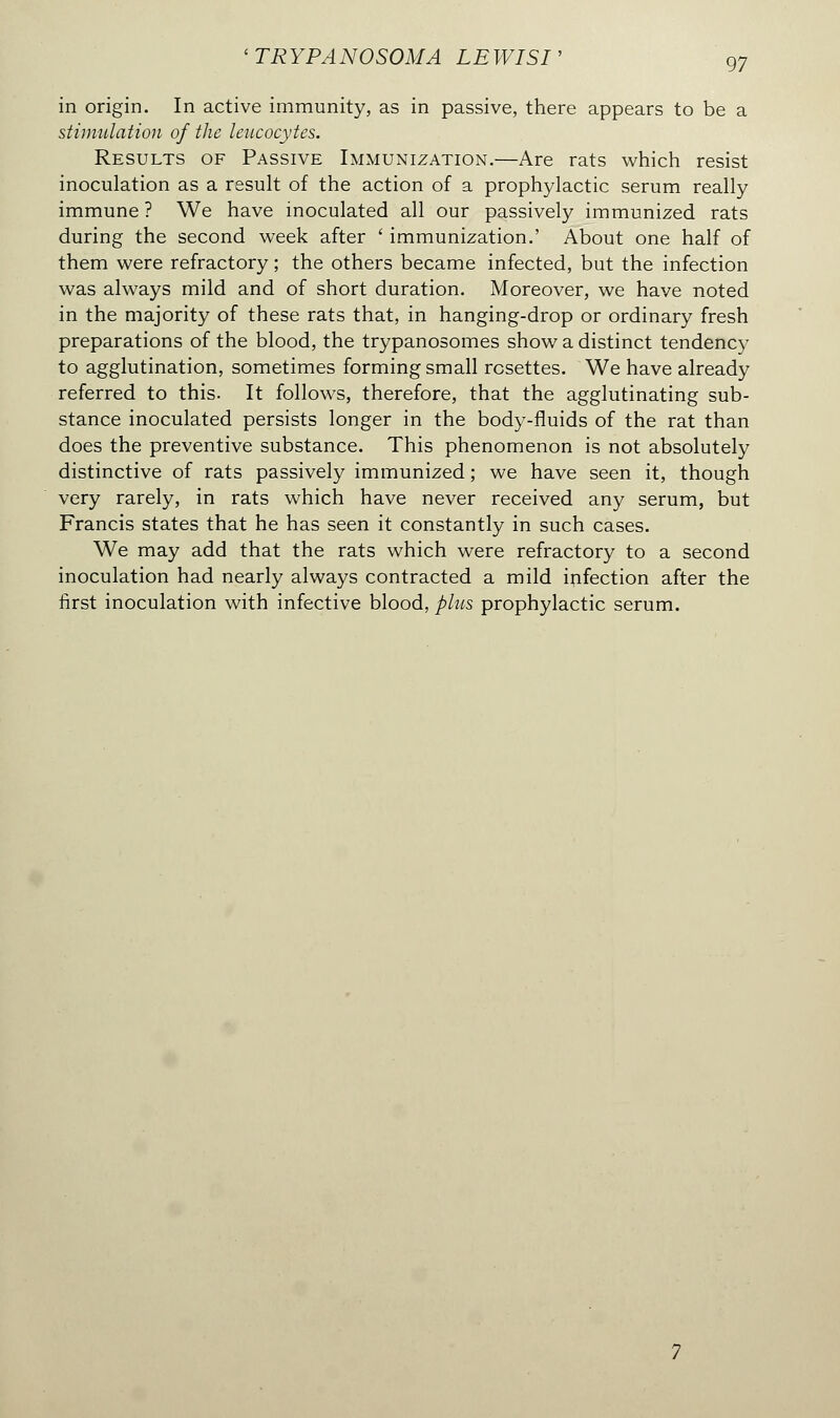 in origin. In active immunity, as in passive, there appears to be a stimulation of the leucocytes. Results of Passive Immunization.—Are rats which resist inoculation as a result of the action of a prophylactic serum really immune ? We have inoculated all our passively immunized rats during the second week after ' immunization.' About one half of them were refractory ; the others became infected, but the infection was always mild and of short duration. Moreover, we have noted in the majority of these rats that, in hanging-drop or ordinary fresh preparations of the blood, the trypanosomes show a distinct tendency to agglutination, sometimes forming small rosettes. We have already referred to this. It follows, therefore, that the agglutinating sub- stance inoculated persists longer in the body-fluids of the rat than does the preventive substance. This phenomenon is not absolutely distinctive of rats passively immunized ; we have seen it, though very rarely, in rats which have never received any serum, but Francis states that he has seen it constantly in such cases. We may add that the rats which were refractory to a second inoculation had nearly always contracted a mild infection after the first inoculation with infective blood, plus prophylactic serum.