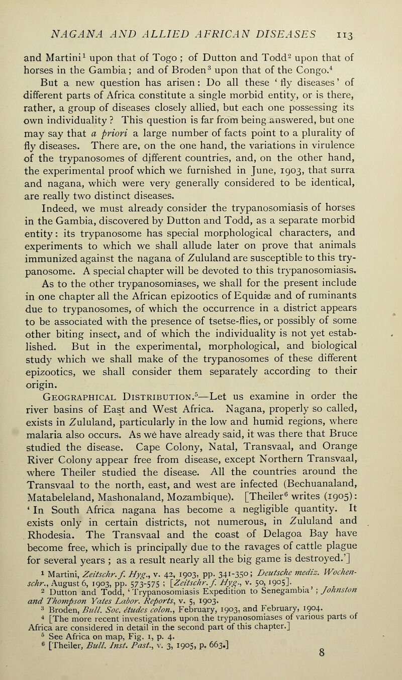 and Martini1 upon that of Togo ; of Dutton and Todd2 upon that of horses in the Gambia ; and of Broden3 upon that of the Congo.4 But a new question has arisen : Do all these ' fly diseases ' of different parts of Africa constitute a single morbid entity, or is there, rather, a group of diseases closely allied, but each one possessing its own individuality ? This question is far from being answered, but one may say that a priori a large number of facts point to a plurality of fly diseases. There are, on the one hand, the variations in virulence of the trypanosomes of different countries, and, on the other hand, the experimental proof which we furnished in June, 1903, that surra and nagana, which were very generally considered to be identical, are really two distinct diseases. Indeed, we must already consider the trypanosomiasis of horses in the Gambia, discovered by Dutton and Todd, as a separate morbid entity : its trypanosome has special morphological characters, and experiments to which we shall allude later on prove that animals immunized against the nagana of Zululand are susceptible to this try- panosome. A special chapter will be devoted to this trypanosomiasis. As to the other trypanosomiases, we shall for the present include in one chapter all the African epizootics of Equidas and of ruminants due to trypanosomes, of which the occurrence in a district appears to be associated with the presence of tsetse-flies, or possibly of some other biting insect, and of which the individuality is not yet estab- lished. But in the experimental, morphological, and biological study which we shall make of the trypanosomes of these different epizootics, we shall consider them separately according to their origin. Geographical Distribution.5—Let us examine in order the river basins of East and West Africa. Nagana, properly so called, exists in Zululand, particularly in the low and humid regions, where malaria also occurs. As wê have already said, it was there that Bruce studied the disease. Cape Colony, Natal, Transvaal, and Orange River Colony appear free from disease, except Northern Transvaal, where Theiler studied the disease. All the countries around the Transvaal to the north, east, and west are infected (Bechuanaland, Matabeleland, Mashonaland, Mozambique). [Theiler6 writes (1905) : * In South Africa nagana has become a negligible quantity. It exists only in certain districts, not numerous, in Zululand and Rhodesia. The Transvaal and the coast of Delagoa Bay have become free, which is principally due to the ravages of cattle plague for several years ; as a result nearly all the big game is destroyed.'] 1 Martini, Zeitschr.f. Hyg., v. 42, 1903, pp. 341-35°; Deutsche mediz. Wochen- schr., August 6, 1903, pp. 573-575 ; [Zeitschr.f. Hyg., v. 50, 1905]. 2 Dutton and Todd, 'Trypanosomiasis Expedition to Senegambia' ; Johnston and Thompson Yates Labor. Reports, v. 5, 1903. 3 Broden, Bull. Soc. études colon., February, 1903, and February, 1904. 4 [The more recent investigations upon the trypanosomiases of various parts of Africa are considered in detail in the second part of this chapter.] 6 See Africa on map, Fig. 1, p. 4. 6 [Theiler, Bull. Inst. Past., v. 3, 1905, p. 663.] 8