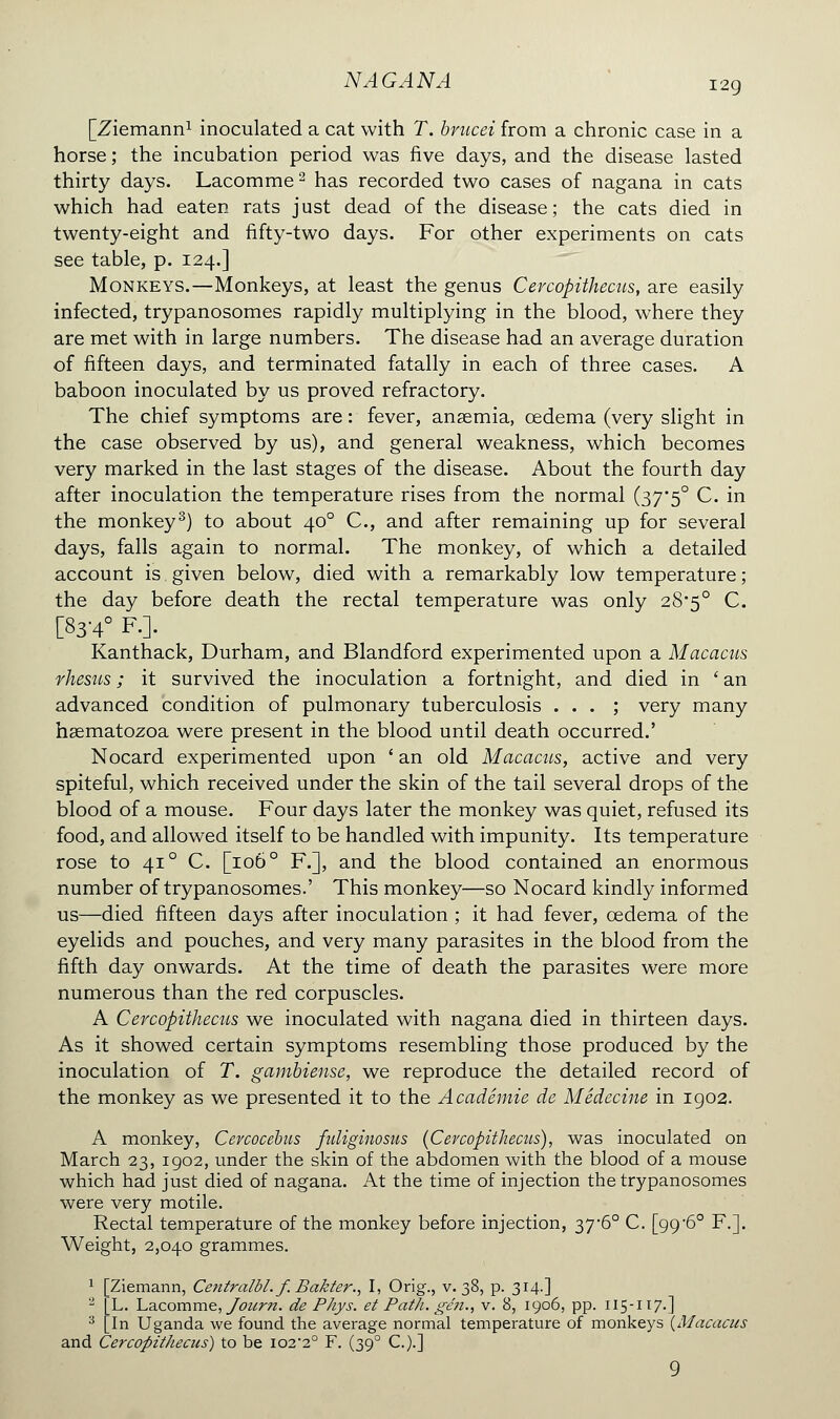 [Ziemann1 inoculated a cat with T. brucei from a chronic case in a horse ; the incubation period was five days, and the disease lasted thirty days. Lacomme2 has recorded two cases of nagana in cats which had eaten rats just dead of the disease; the cats died in twenty-eight and fifty-two days. For other experiments on cats see table, p. 124.] Monkeys.—Monkeys, at least the genus Cercopithecus, are easily infected, trypanosomes rapidly multiplying in the blood, where they are met with in large numbers. The disease had an average duration of fifteen days, and terminated fatally in each of three cases. A baboon inoculated by us proved refractory. The chief symptoms are : fever, anaemia, œdema (very slight in the case observed by us), and general weakness, which becomes very marked in the last stages of the disease. About the fourth day after inoculation the temperature rises from the normal (37*5° C. in the monkey3) to about 400 C, and after remaining up for several days, falls again to normal. The monkey, of which a detailed account is given below, died with a remarkably low temperature; the day before death the rectal temperature was only 28*5° C. [83-4° F.]. Kanthack, Durham, and Blandford experimented upon a Macacus rhesus ; it survived the inoculation a fortnight, and died in ' an advanced condition of pulmonary tuberculosis ... ; very many hsematozoa were present in the blood until death occurred.' Nocard experimented upon ' an old Macacus, active and very spiteful, which received under the skin of the tail several drops of the blood of a mouse. Four days later the monkey was quiet, refused its food, and allowed itself to be handled with impunity. Its temperature rose to 41 ° C. [106 ° F.], and the blood contained an enormous number of trypanosomes.' This monkey—so Nocard kindly informed us—died fifteen days after inoculation ; it had fever, œdema of the eyelids and pouches, and very many parasites in the blood from the fifth day onwards. At the time of death the parasites were more numerous than the red corpuscles. A Cercopithecus we inoculated with nagana died in thirteen days. As it showed certain symptoms resembling those produced by the inoculation of T. gambiense, we reproduce the detailed record of the monkey as we presented it to the Académie de Médecine in 1902. A monkey, Cevcocebus fuliginosus (Cercopithecus), was inoculated on March 23, 1902, under the skin of the abdomen with the blood of a mouse which had just died of nagana. At the time of injection the trypanosomes were very motile. Rectal temperature of the monkey before injection, 37-6° C. [99 -6° F.]. Weight, 2,040 grammes. 1 [Ziemann, Centralbl. f. Bakter., I, Orig., v. 38, p. 314.] 2 [L. Lacomme, Joitrn. de Pays, et Path, gen., v. 8, 1906, pp. 115-117.] 3 [In Uganda we found the average normal temperature of monkeys (Macacus and Cercopithecus) to be io22° F. (390 C.).] 9