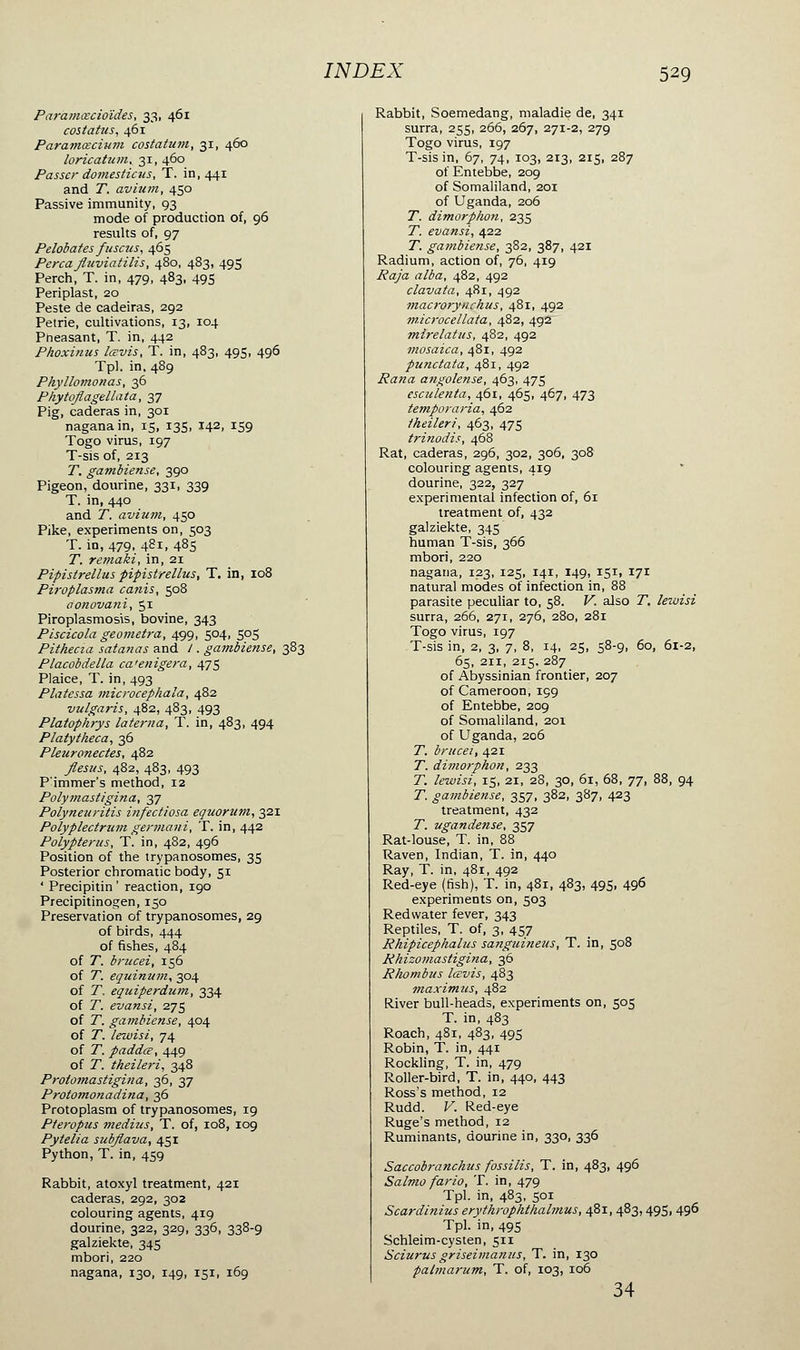 Paramœcioïdes, 33, 461 costatus, 461 Paramœcium costatum, 31, 460 loricatum, 31, 460 Passer domesticus, T. in, 441 and T. avium, 450 Passive immunity, 93 mode of production of, 96 results of, 97 Pelobates fuscus, 465 Perça Jluviatilis, 480, 483, 495 Perch, T. in, 479, 483, 495 Periplast, 20 Peste de cadeiras, 292 Pétrie, cultivations, 13, 104 Pheasant, T. in, 442 Phoxinus lœvis, T. in, 483, 495, 496 Tpl. in, 489 Phyllomonas, 36 Phytoflagellata, 37 Pig, caderas in, 301 naganain, 15, 135, 142, 159 Togo virus, 197 T-sis of, 213 T. gambiense, 390 Pigeon, dourine, 331, 339 T. in, 440 and T. avium, 450 Pike, experiments on, 503 T. in, 479, 481, 485 T. remaki, in, 21 Pipistrellus pipistrellus, T. in, 108 Piroplasma canis, 508 aonovani, 51 Piroplasmosis, bovine, 343 Piscicola geometra, 499, 504, 505 Pithecia satanas and / . gambiense, 383 Placobdella ca'enigera, 475 Plaice, T. in, 493 Platessa microcephala, 482 vulgaris, 482, 483, 493 PlatopArys laterna, T. in, 483, 494 Platytheca, 36 Pleuronectes, 482 flesus, 482, 483, 493 P'immer's method, 12 Polymastigina, 37 Polyneuritis infectiosa equorum, 321 Polyplectrum germani, T. in, 442 Polypterus, T. in, 482, 496 Position of the trypanosomes, 35 Posterior chromatic body, 51 ' Precipitin ' reaction, 190 Precipitinogen, 150 Preservation of trypanosomes, 29 of birds, 444 of fishes, 484 of T. brucei, 156 of T. equinum, 304 of T, equiperdum, 334 of T. evansi, 275 of T. gambiense, 404 of T. lewisi, 74 of T. paddœ, 449 of T. tkeileri, 348 Prolomasiigitia, 36, 37 Protomonadina, 36 Protoplasm of trypanosomes, 19 Pteropus médius, T. of, 108, 109 Pytelia sub/lava, 451 Python, T. in, 459 Rabbit, atoxyl treatment, 421 caderas, 292, 302 colouring agents, 419 dourine, 322, 329, 336, 338-9 galziekte, 345 mbori, 220 nagana, 130, 149, 151, 169 Rabbit, Soemedang, maladie de, 341 surra, 255, 266, 267, 271-2, 279 Togo virus, 197 T-sis in, 67, 74, 103, 213, 215, 287 of Entebbe, 209 of Somaliland, 201 of Uganda, 206 T. dimorphon, 235 T. evansi, 422 T. gambiense, 382, 387, 421 Radium, action of, 76, 419 Raja alba, 482, 492 clavata, 481, 492 macrorynchus, 481, 492 m.icrocellata, 482, 492 mlrelatus, 482, 492 mosaica, 481, 492 punctata, 481, 492 Pana angolense, 463, 475 esculenta, 461, 465, 467, 473 temporaria, 462 tkeileri, 463, 475 trinodis, 468 Rat, caderas, 296, 302, 306, 308 colouring agents, 419 dourine, 322, 327 experimental infection of, 61 treatment of, 432 galziekte, 345 human T-sis, 366 mbori, 220 nagana, 123, 125, 141, 149, 151, 171 natural modes of infection in, 88 parasite peculiar to, 58. V. also T. lewisi surra, 266, 271, 276, 280, 281 Togo virus, 197 T-sis in, 2, 3, 7, 8, 14, 25, 58-9, 60, 61-2, 65, 211, 215. 287 of Abyssinian frontier, 207 of Cameroon, 199 of Entebbe, 209 of Somaliland, 201 of Uganda, 206 T. brucei, 421 T. dimorphon, 233 T. lewisi, 15, 21, 28, 30, 61, 68, 7J, 88, 94 T. gambiense, 357, 382, 387, 423 treatment, 432 T. ugandense, 357 Rat-louse, T. in, 88 Raven, Indian, T. in, 440 Ray, T. in, 481, 492 Red-eye (fish), T. in, 481, 483, 495, 496 experiments on, 503 Redvvater fever, 343 Reptiles, T. of, 3, 457 Rhipicephalus sanguineus, T. in, 508 Rhizomastigina, 36 Rliombus lœvis, 483 maximus, 482 River bull-heads, experiments on, 505 T. in, 483 Roach, 481, 483, 495 Robin, T. in, 441 Rockling, T. in, 479 Roller-bird, T. in, 440, 443 Ross's method, 12 Rudd. V. Red-eye Ruge's method, 12 Ruminants, dourine in, 330, 336 Saccobranchus fossilis, T. in, 483, 496 Salmo fario, T. in, 479 Tpl. in, 483, 501 Scardinius erythrophthalmus, 481, 483,495, 496 Tpl. in, 495 Schleim-cysten, 511 Sciurus griseimanus, T. in, 130 patmarum, T. of, 103, 106 34