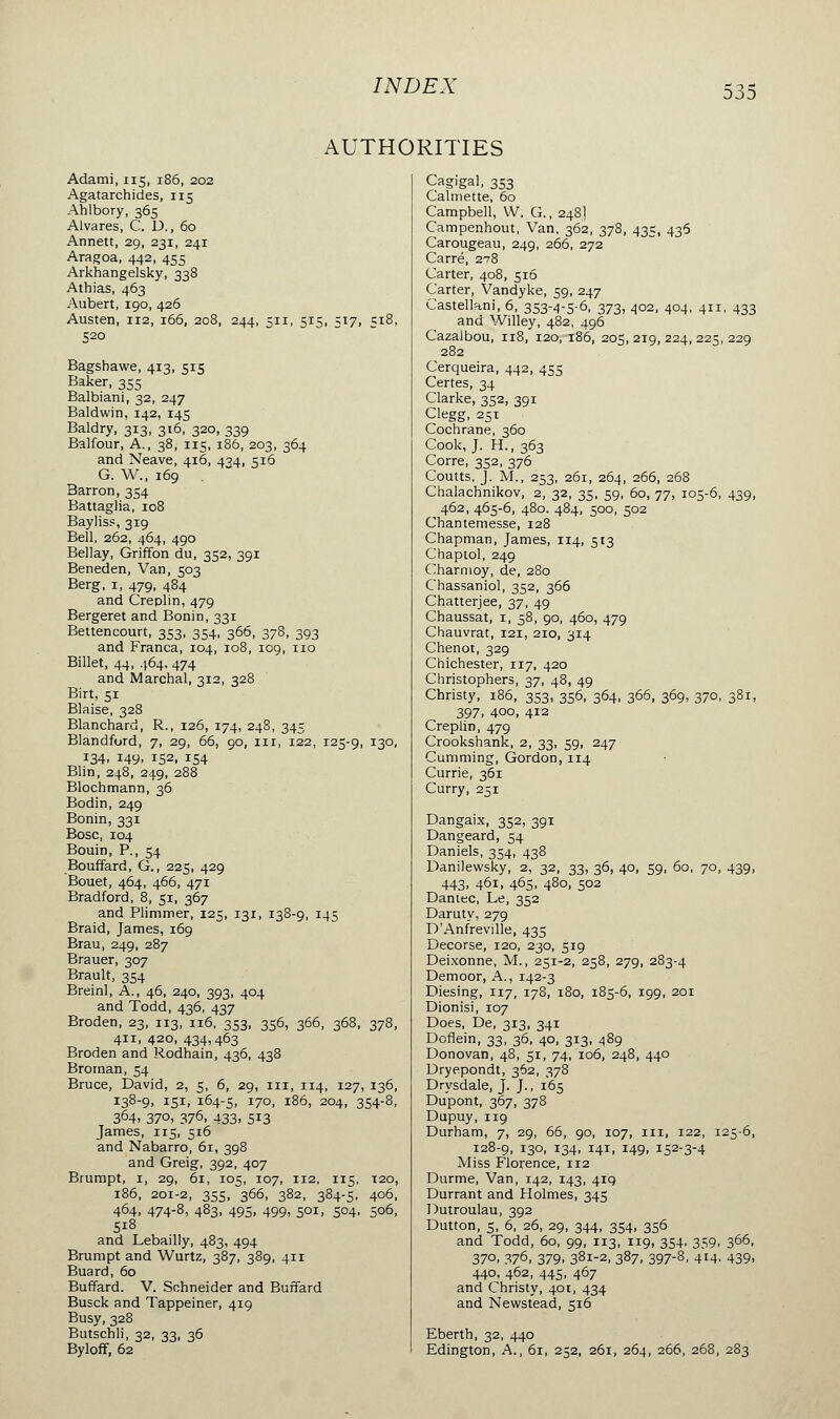 AUTHORITIES Adami, 115, 186, 202 Agatarchides, 115 Ahlbory, 365 Alvares, C. D., 60 Annett, 29, 231, 241 Aragoa, 442, 455 Arkhangelsky, 338 Athias, 463 Aubert, 190, 426 Austen, 112, 166, 208, 244, 511, 515, 517, 518, 520 Bagshawe, 413, 515 Baker, 355 Balbiani, 32, 247 Baldwin, 142, 145 Baldry, 313, 316, 320, 339 Balfour, A., 38, 115, 186, 203, 364 and Neave, 416, 434, 516 G. W., 169 Barron, 354 Battaglia, 108 Bayliss, 319 Bell, 262, 464, 490 Bellay, Griffon du, 352, 391 Beneden, Van, 503 Berg, 1, 479, 484 and Creplin, 479 Bergeret and Bonin, 331 Bettencourt, 353, 354, 366, 378, 393 and Franca, 104, 108, 109, 110 Billet, 44, 464, 474 and Marchai, 312, 328 Birt, Si Biaise, 328 Blanchard, R., 126, 174, 248, 345 Blandford, 7, 29, 66, 90, m, 122, 125-9, 130, 134, 149, 152, 154 Blin, 248, 249, 288 Blochmann, 36 Bodin, 249 Bonin, 331 Bosc, 104 Bouin, P., 54 Bouffard, G., 225, 429 Bouet, 464, 466, 471 Bradford, 8, 51, 367 and Plimmer, 125, 131, 138-9, 145 Braid, James, 169 Brau, 249, 287 Brauer, 307 Brault, 354 Breinl, A., 46, 240, 393, 404 and Todd, 436, 437 Broden, 23, 113, 116, 353, 356, 366, 368, 378, 411, 420, 434,463 Broden and Rodhain, 436, 438 Broman, 54 Bruce, David, 2, 5, 6, 29, 111, 114, 127, 136, !38-9. IS1. 164-5, I70, 186, 204, 354-8, 364. 370, 376- 433. 5J3 James, 115, 516 and Nabarro, 61, 398 and Greig, 392, 407 Brumpt, 1, 29, 61, 105, 107, 112, 115, T20, 186, 201-2, 355, 366, 382, 384-5, 406, 464, 474-8, 483, 495, 499, 501, 504, 506, 5i8 and Lebailly, 483, 494 Brumpt and Wurtz, 387, 389, 411 Buard, 60 Buffard. V. Schneider and Buffard Busck and Tappeiner, 419 Busy, 328 Butschli, 32, 33, 36 Byloff, 62 Cagigal, 353 Calmette, 60 Campbell, W. G., 248] Campenhout, Van. 362, 378, 435, 436 Carougeau, 249, 266, 272 Carré, 278 Carter, 408, 516 Carter, Vandyke, 59, 247 Castellani, 6, 353-4-5-6, 373. 402, 404, 411, 433 and Willey, 482, 496 Cazalbou, 118, 120, 186, 205,219,224,225,229 282 Cerqueira, 442, 455 Certes, 34 Clarke, 352, 391 Clegg, 251 Cochrane, 360 Cook, J. H., 363 Corre, 352, 376 Coutts, J. M., 253, 261, 264, 266, 268 Chalachnikov, 2, 32, 35, 59, 60, 77, 105-6, 439, 462, 465-6, 480. 484, 500, 502 Chantemesse, 128 Chapman, James, 114, 513 Chaptol, 249 Charmoy, de, 280 Chassaniol, 352, 366 Chatterjee, 37, 49 Chaussât, 1, 58, 90, 460, 479 Chauvrat, 121, 210, 314 Chenot, 329 Chichester, 117, 420 Christophers, 37, 48, 49 Christy, 186, 353, 356, 364, 366, 369, 370, 381, 397, 400, 412 Creplin, 479 Crookshank, 2, 33, 59, 247 Gumming, Gordon, 114 Currie, 361 Curry, 251 Dangaix, 352, 391 Dangeard, 54 Daniels, 354, 438 Danilewsky, 2, 32, 33, 36, 40, 59, 60, 70, 439, 443. 461, 465. 480, 502 Daniec, Le, 352 Daruty, 279 DAnfreville, 435 Decorse, 120, 230, 519 Deixonne, M., 251-2, 258, 279, 283-4 Demoor, A., 142-3 Diesing, 117, 178, 180, 185-6, 199, 201 Dionisi, 107 Does, De, 313, 341 Doflein, 33, 36, 40, 313, 489 Donovan, 48, 51, 74, 106, 248, 440 Dryepondt, 362, 378 Drysdale, J. J., 165 Dupont, 367, 378 Dupuy, 119 Durham, 7, 29, 66, 90, 107, 111, 122, 125-6, 128-9, *3°> !34. I41» x49> i52-3-4 Miss Florence, 112 Durme, Van, 142, 143, 419 Durrant and Holmes, 345 Dutroulau, 392 Dutton, 5, 6, 26, 29, 344, 354, 356 and Todd, 60, 99, 113, 119, 354, 359, 366, 37°. 376, 379. 381-2, 387, 397-8, 414, 439, 440, 462, 445, 467 and Christy, 401, 434 and Newstead, 516 Eberth, 32, 440 Edington, A., 61, 252, 261, 264, 266, 268, 283