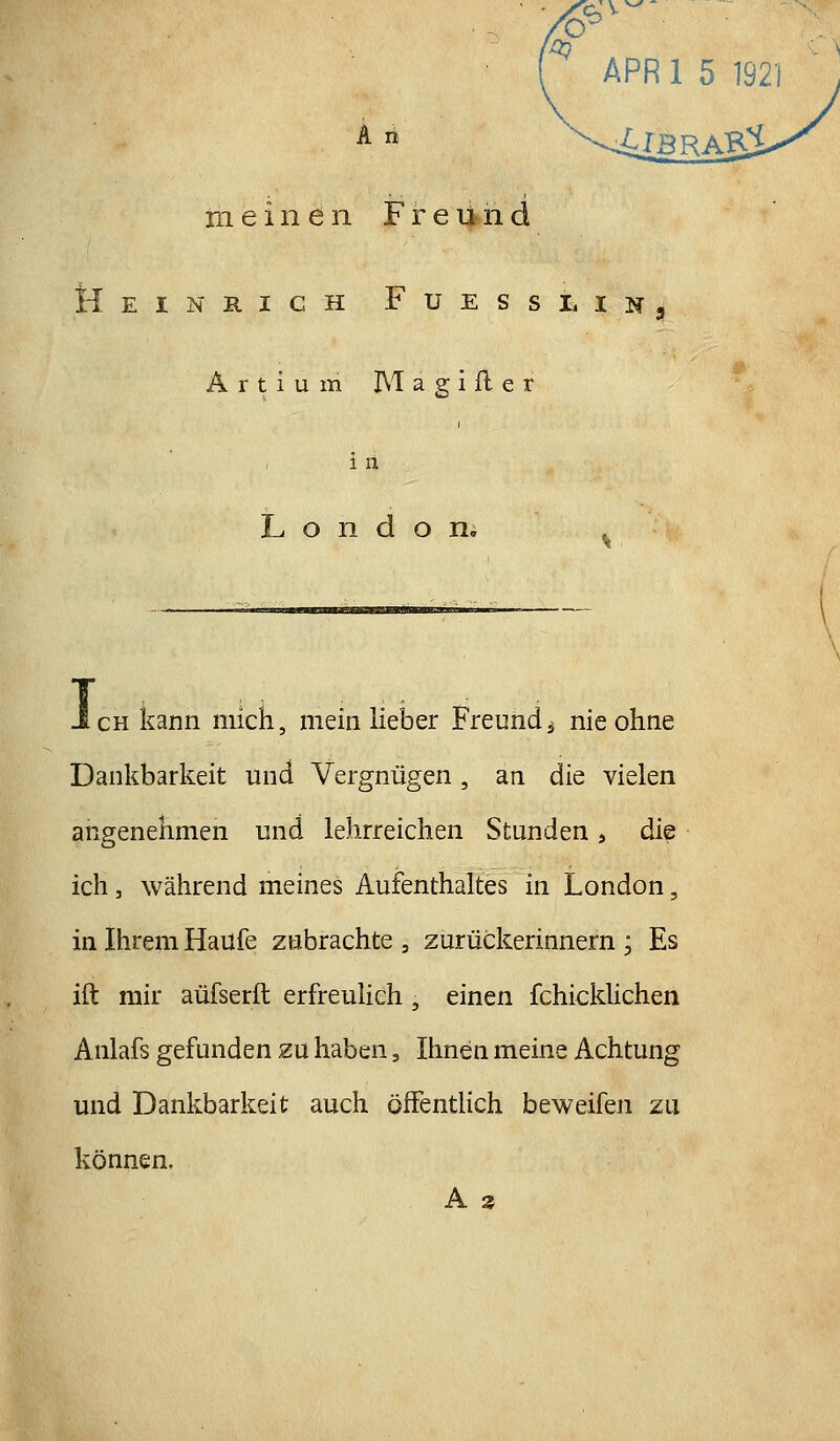 ^ APRl 5 1921 meinen Freund Heinrich Fuesslin, Ä r t i u m M a g i fl e r i il London. JcHkann mich, mein lielDer Freund^ nie ohne Dankbarkeit und Vergnügen, an die vielen angenehmen und lehrreichen Stunden, die ich, während meines Aufenthaltes in London, in Ihrem Haüfe zubrachte , zurückerinnern ; Es ift mir aüfserft erfreuHch, einen fchicldichen Anlafs gefunden zu haben, Ihnen meine Achtung und Dankbarkeit auch öfFentHch beweifen zu können.