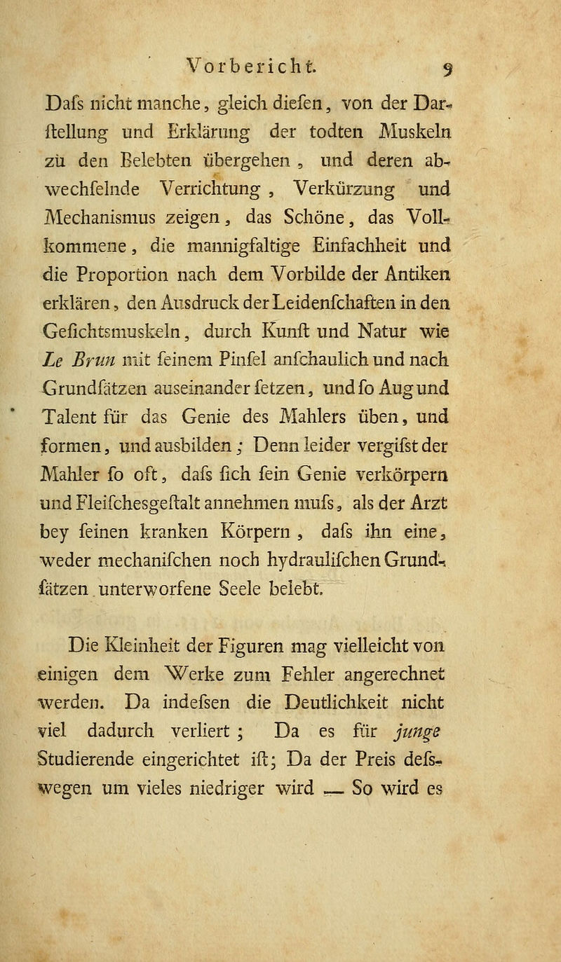 Dafs nicht manche, gleich diefen, von der Dar^ ftellung und Erklärung der todten Muskeln zii den Belebten übergehen , und deren ab^ wechfelnde Verrichtung , Verkürzung und Mechanismus zeigen, das Schöne, das Voll- kommene , die mannigfaltige Einfachheit und die Proportion nach dem Vorbilde der Antiken erklären, den Ausdruck der Leidenfchaften in den Gefichtsmuskeln, durch Kunft und Natur wie Le Brun mit feinem Pinfel anfchaulich und nach Grundfätzen auseinander fetzen, undfoAugund Talent für das Genie des Mahlers üben, und formen, und ausbilden; Denn leider vergifst der Mahler fo oft, dafs fich fein Genie verkörpern und Fleifchesgeftalt annehmen mufs, als der Arzt bey feinen kranken Körpern , dafs ihji eine, weder mechanifchen noch hydraulifchen Grund-, fätzen.unterworfene Seele belebt. Die Kleinheit der Figuren mag vielleicht von einigen dem Werke zum Fehler angerechnet werden. Da indefsen die Deutlichkeit nicht viel dadurch verliert ; Da es für jun^e Studierende eingerichtet ift; Da der Preis defs- wegen um vieles niedriger wird — So wird es