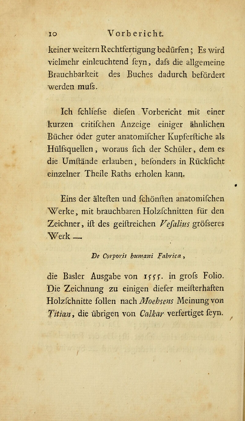keiner weitern Rechtfertigung bedürfen; Es wird vielmehr einleuchtend feyn, dafs die allgemeine Brauchbarkeit des Buches dadurch befördert werden mufs. Ich fchliefse diefen Vorbericht mit einer kurzen critifchen Anzeige einiger ähnlichen Bücher öder guter anatomifcher Kupferftiche als Hülfsquellen, woraus fich der Schüler, dem es die Umftände erlauben, befonders in Rücklicht einzelner Theile Raths erholen kann. Eins der älteften und fchönflen anatomifchen Werke, mit brauchbaren Holzfchnitten für den Zeichner, ift des geiftreichen Fefalius gröfseres Werk ^ De Corporh humani Fabrica, die Basler Ausgabe von ifff. in grofs Folio. Die Zeichnung zu einigen diefer meifterhaften Holzfchnitte foUen URch Moebsens Meinung von Titian, die übrigen von Calkar verfertiget feyn. /