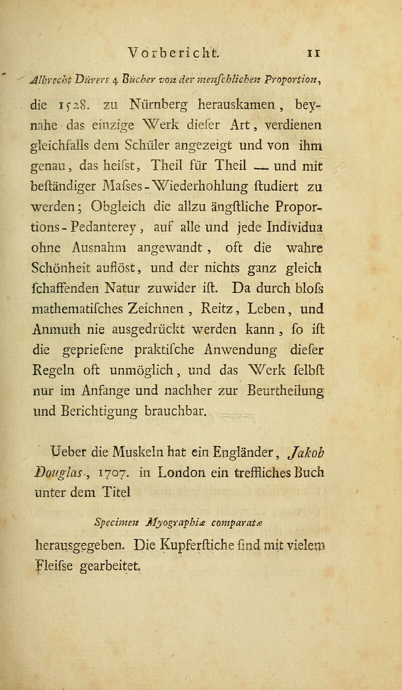 Alhyecht Dürers' 4 Bücher von der menfchliehen Proportion, die if28. zu Nürnberg herauskamen, bey- nahe das einzige Werk diefer Art, verdienen gleichfalls dem Schüler angezeigt und von ihm genau, das heifst, Theil für Theil — und mit beftändiger Mafses-Wiederhohlung ftudiert zu werden; Obgleich die allzu ängftliche Propor- tions - Pedanterey, auf alle und jede Individua ohne Ausnahm angewandt, oft die wahre Schönheit auflöst, und der nichts ganz gleich fchafFenden Natur zuwider ift. Da durch blofs mathematifches Zeichnen , Reitz, Leben, und Anmuth nie ausgedrückt werden kann, fo ifl die gepriefene praktifche Anwendung diefer Regeln oft unmöglich, und das Werk felbft nur im Anfange und nachher zur Beurtheilung und Berichtigung brauchbar. TJeber die Muskeln hat ein Engländer, Jakob Douglas, 1707. in London ein treffliches Buch unter dem Titel Specime7t Myographie comparat£ herausgegeben. Die Kupferftiche und mit vieleiB pleifse gearbeitet.