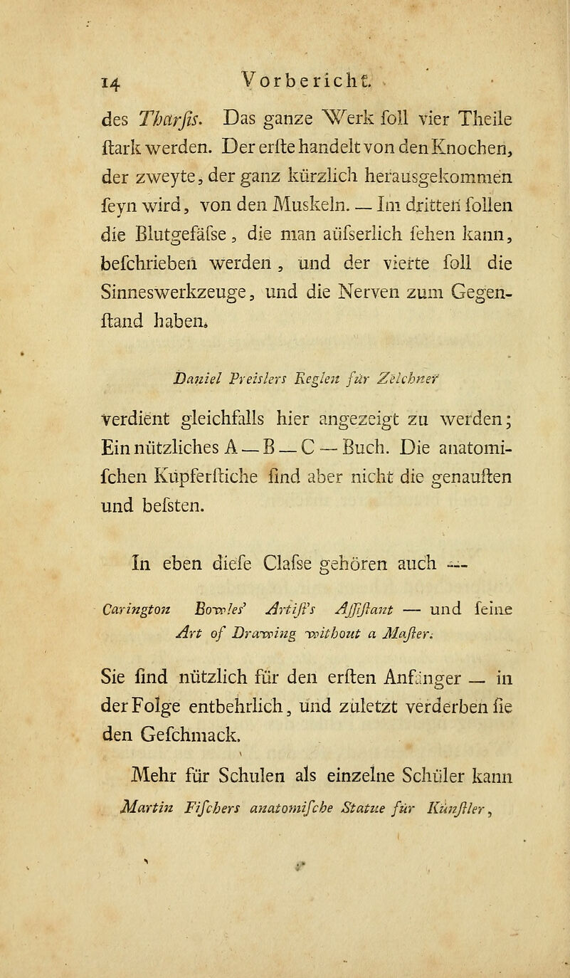 des Thcirfis. Das ganze \v^erk foU vier Tlieile ftark werden. Der erlte handelt von den Knochen, der zweyte, der ganz kürzUch herausgekommen feyn wird, von den Muskeln Im dritten follen die Blutgefäfse, die man aüfserlich fehen kann, befchrieben werden, und der vierte foll die Sinnes Werkzeuge, und die Nerven zum Gegen- wand haben* Daniel Preislers Keglest für Zeichnet Verdient gleichfalls hier angezeigt zu werden; Ein nützliches A — B — C — Buch. Die anatomi- fchen Küpferftiche find aber nicht die genauften und befsten. In eben diefe Clafse gehören auch — Caringtojt Botr/e/ Artiß's Ajjißant — und feiiiß Art ö/ Drarwing -vpliboui a Maßer^ Sie find nützlich für den erften Anfänger _ in der Folge entbehrlich, und zuletzt verderben fie den Gefchmack. Mehr für Schulen als einzelne Schüler kann Martin Fifchers mmiomifche Statue für Kunßler ^