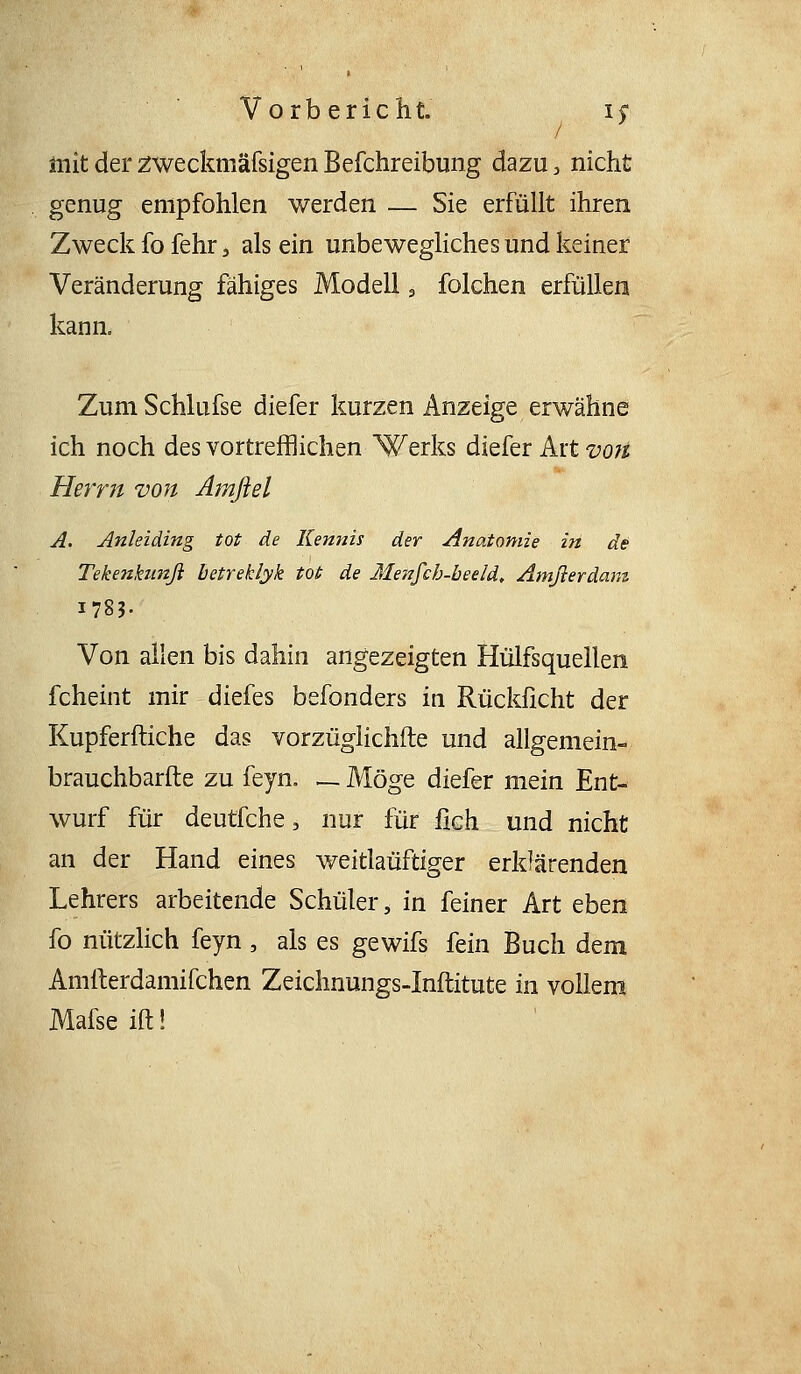 mit der 2weckmäfsigen Befchreibung dazu, nicht genug empfohlen werden — Sie erfüllt ihren Zweck fo fehr, als ein unbewegliches und keiner Veränderung fähiges Modell ^ folchen erfüllen kann. Zum Schlufse diefer kurzen Anzeige erwähne ich noch des vortrefflichen Werks diefer Art vo?t Herrn von Amßel A, Anleiding tot de Kennis der Anatomie in de Tekenbmß betreklyk tot de Metifch-beeld, Amßerdam 1783- Von allen bis dahin angezeigten Hülfsquellen fcheint mir diefes befonders in Rücklicht der Kupferftiche das vorzüglichfte und allgemein- brauchbarfte zu feyn. _ Möge diefer mein Ent- wurf für deutfche, nur für fich und nicht an der Hand eines weitlaüftiger erklärenden Lehrers arbeitende Schüler, in feiner Art eben fo nützlich feyn, als es gewifs fein Buch dem Amfterdamifchen Zeichnungs-Inftitute in vollem Mafseiftl