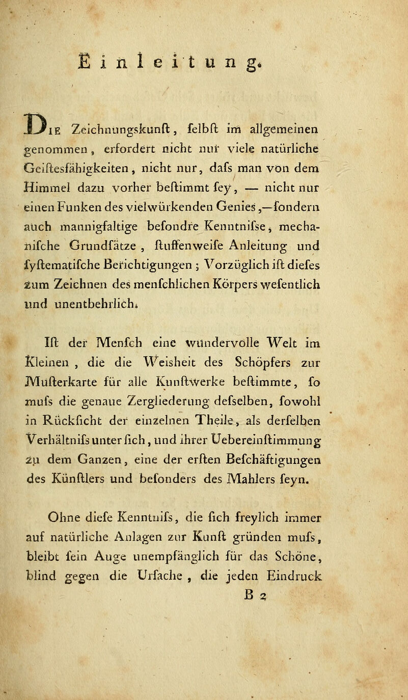 'iE Zeichnungskunft, felbfl im allgemeinen genommen, erfordert nicht nur viele natürliche Geiftesfähigkeiten, nicht nur, dafs man von dem Himmel dazu vorher beftimmt fey, — nicht nur einen Funken des vielwürkenden Genies,—fondern auch mannigfaltige befondre KenntnifsCj raecha- nifche Grundfätze , fluffenweife Anleitung und fyftematifche Berichtigungen , Vorzüglich ift diefes zum Zeichnen des menfchlichen Körpers wefentUch und unentbehrlich* Ift der Menfeh eine wundervolle Welt im Kleinen , die die Weisheit des Schöpfers zur Müfterkarte für alle Kunflwerke beftimmte, fo mufs die genaue Zergliederung defselben, fowohl in Rückficht der einzelnen Theile» als derfelben Verhältnifs unter fleh, und ihrer üebercinftimmung zu dem Ganzen, eine der erften Befchäftigungen des Künftlers und befonders des Mahlers feyn. Ohne diefe Kenntnifs, die fich freylich immer auf natürliche Anlagen zur Kunft gründen mufs, bleibt fein Auge unempfänglich für das Schöne, blind gegen die Urfaclie , die jeden Eindruck ß 2