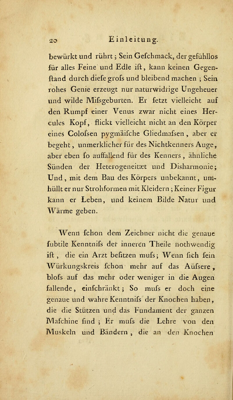 bewürkt und rührt; Sein Gefchmack, der gefühllos für alles Feine und Edle ift, kann keinen Gegen- ftand durch diefe grofs und bleibend machen ; Sein rohes Genie erzeugt nur naturwidrige Ungeheuer und wilde Mifsgeburten. Er fetzt vielleicht auf den Rumpf einer Venus zwar nicht eines Her- cules Kopf, flickt vielleicht nicht an den Körper eines Colofsen pygmäifche Gliedmafsen , aber er begeht, unmerklicher für des Nichtkeriners Auge, aber eben fo auffallend für des Kenners, ähnliche Sünden der Heterogeneitset und Disharmonie; Und, mit dem Bau des Körpers unbekannt, uni- hüllt er nur Strohformen mit Kleidern; Keiner Figur kann er Leben, und keinem Bilde Natur und Wärme geben. Wenn fchon derri Zeichner nicht die genaue fubtile Kenntnifs der inneren Theile iiothwendig ift, die ein Arzt befitzen mufs; Wenn fiCh fein Würkungskreis fchon mehr auf das Aüfsere, blofs auf das mehr oder weniger in die Augen fallende, einfchränkt; So mufs er doch eine genaue und wahre Kenntnifs der Knochen haben, die die Stützen und das Fundament der ganzen Mafchine find ; Er mufs die Lehre von den Muskeln und Bändern , die an <Stv^ Knochen