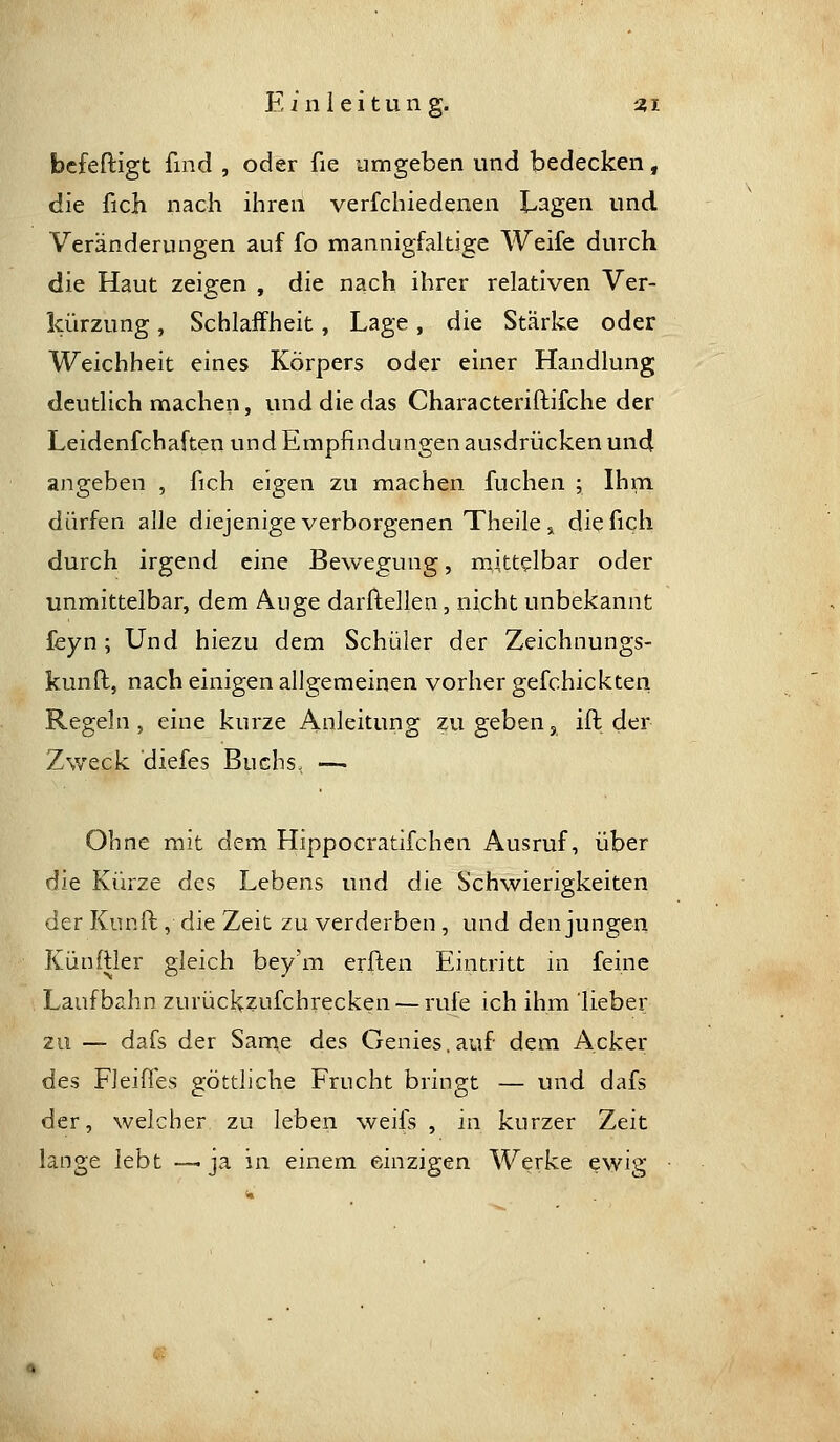 bcfeftigt find , oder fie umgeben und bedecken, die fich nach ihren verfchiedenen Lagen und Veränderungen auf fo mannigfaltige Weife durch die Haut zeigen , die nach ihrer relativen Ver- kürzung , Schlaffheit, Lage, die Stärke oder Weichheit eines Körpers oder einer Handlung deutlich machen, und die das Characteriftifche der Leidenfchaften und Empfindungen ausdrücken un4 angeben , fich eigen zu machen fuchen ; Ihm dürfen alle diejenige verborgenen Theile 3, die fich durch irgend eine Bewegung, mittelbar oder unmittelbar, dem Auge darflellen, nicht unbekannt feyn; Und hiezu dem Schüler der Zeichnungs- kunft, nach einigen allgemeinen vorher gefchickteri Regeln, eine kurze Anleitung zu geben, ift der Zweck diefes Buchs, — Ohne mit dem Hippocratifchen Ausruf, über die Kürze des Lebens und die Schwierigkeiten der Kunfl, die Zeit zu verderben, und den jungen Künftler gleich bey'm erften Eintritt in feine Laufbahn zurückzufchrecken — rufe ich ihm lieber zu — dafs der Same des Genies,auf dem Acker des Fleißes göttliche Frucht bringt — und dafs der, weicher zu leben weifs , in kurzer Zeit lange lebt —.ja in einem einzigen Werke ewig