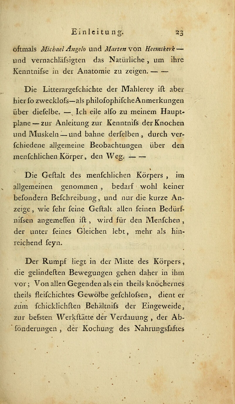 oftmals Michael Angelo und Märten von Heemskerk — und vernachläfsigten das Natürliche, um ihre Kenntnifse in der Anatomie zu zeigen. Die Litterargefchichte der Mahlerey ift aber hierfo zwecklofs—als philofophifche Anmerkungen über diefelbe, —^ Ich eile alfo zu meinem Haupt- plane — zur Anleitung zur Kenntnifs der Knochen und Muskeln — und bahne derfelben , durch ver- fchiedene allgemeine Beobachtungen über den menfchlichen Körper, den Weg. ^ Die Geflalt des menfchlichen Körpers , im allgemeinen genommen , bedarf wohl keiner befondern Befchreibung, und nur die kurze An- zeige , wie fehr feine Geftalt allen feinen Bedürf- nifsen angemeffen ift , wird für den Menfchen , der unter feines Gleichen lebt, mehr als hin- reichend feyn. Der Rumpf liegt in der Mitte des Körpers, die gelindeften Bewegungen gehen daher in ihm vor; Von allen Gegenden als ein theils knöchernes theils fleifchichtes Gewölbe gefchlofsen, dient er zum fchicklichflen Behältnifs der Eingeweide, zur befsten Werkftätte der Verdauung , der Ab- ' fönderungen , der Kochung des Nahrungsfaftes